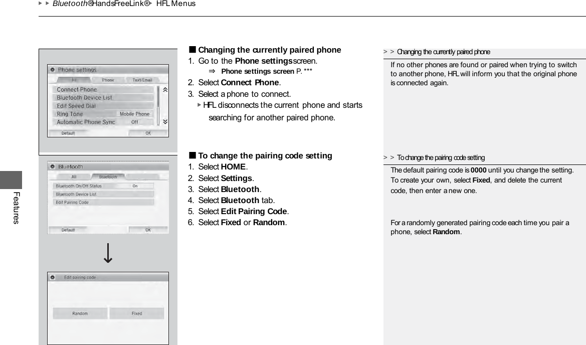 ▶▶Bluetooth® HandsFreeLink®▶HFL Menus Features ■Changing the currently paired phone 1. Go to the Phone settings screen. ⇒ Phone settings screen P. *** 2. Select Connect Phone. 3. Select a phone to connect. ▶ HFL disconnects the current phone and starts searching for another paired phone. ■To change the pairing code setting 1. Select HOME. 2. Select Settings. 3. Select Bluetooth. 4. Select Bluetooth tab. 5. Select Edit Pairing Code. 6. Select Fixed or Random. &gt;&gt;Changing the currently paired phone If no other phones are found or paired when trying to switch to another phone, HFL will inform you that the original phone is connected again. &gt;&gt;To change the pairing code setting The default pairing code is 0000 until you change the setting. To create your own, select Fixed, and delete the current code, then enter a new one. For a randomly generated pairing code each time you pair a phone, select Random. 
