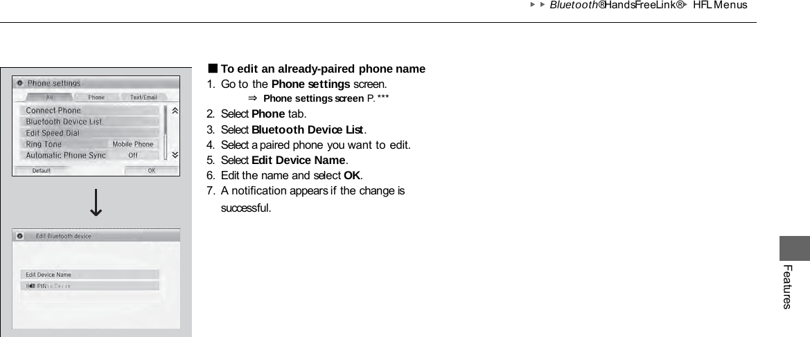 ▶▶Bluetooth® HandsFreeLink®▶HFL Menus Features ■To edit an already-paired phone name 1. Go to the Phone settings screen. ⇒ Phone settings screen P. *** 2. Select Phone tab. 3. Select Bluetooth Device List. 4. Select a paired phone you want to edit. 5. Select Edit Device Name. 6. Edit the name and select OK. 7. A notification appears if the change is successful. 