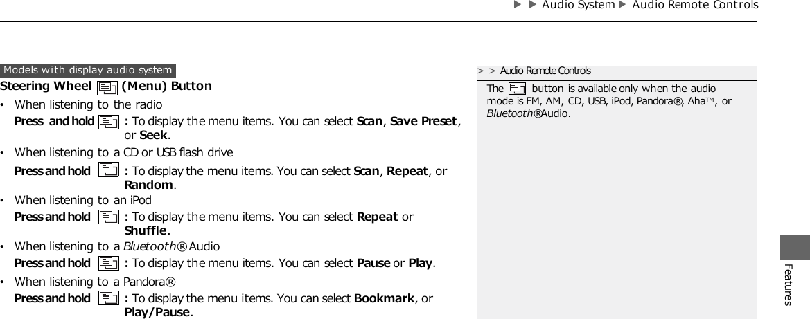 ▶▶Audio System▶Audio Remote Cont rols  Features Models with display audio system Steering Wheel  (Menu) Button •When listening to the radio Press and hold : To display the menu items. You can select Scan, Save Preset, or Seek. •When listening to a CD or USB flash drive Press and hold : To display the menu items. You can select Scan, Repeat, or Random. •When listening to an iPod Press and hold : To display the menu items. You can select Repeat or Shuffle. •When listening to a Bluetooth® Audio Press and hold : To display the menu items. You can select Pause or Play. •When listening to a Pandora® Press and hold : To display the menu items. You can select Bookmark, or Play/Pause. &gt;&gt;Audio Remote Controls The  button is available only when the audio mode is FM, AM, CD, USB, iPod, Pandora®, AhaTM, or Bluetooth® Audio. 