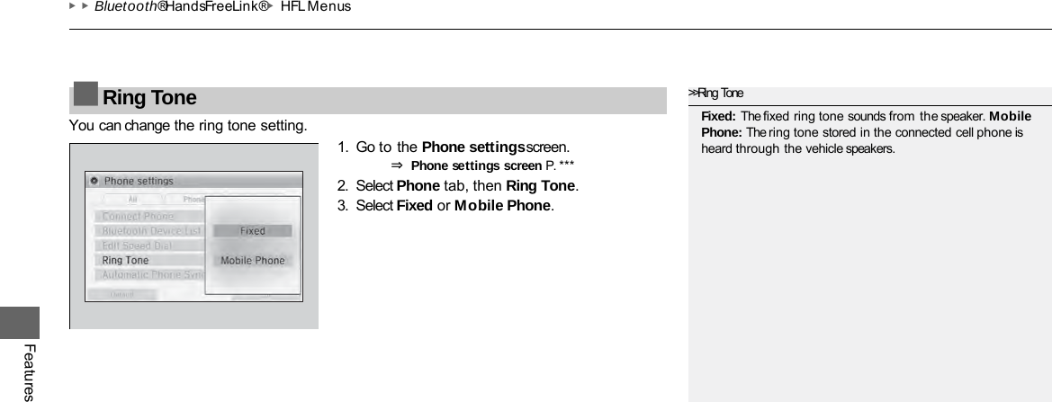 ▶▶Bluetooth® HandsFreeLink®▶HFL Menus Features You can change the ring tone setting. 1. Go to the Phone settings screen. ⇒ Phone settings screen P. ***  2. Select Phone tab, then Ring Tone. 3. Select Fixed or Mobile Phone. ■Ring Tone &gt;&gt;Ring Tone Fixed: The fixed ring tone sounds from the speaker. Mobile Phone: The ring tone stored in the connected cell phone is heard through the vehicle speakers. 