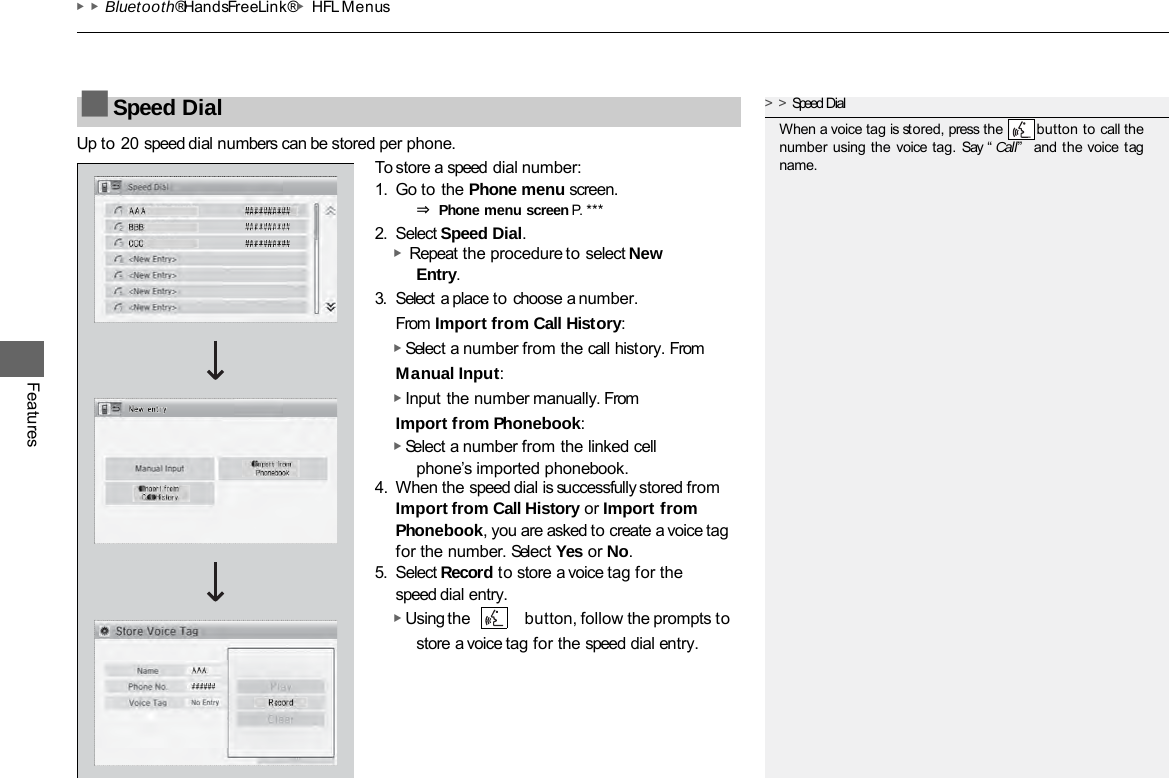 ▶▶Bluetooth® HandsFreeLink®▶HFL Menus Features Up to 20 speed dial numbers can be stored per phone. To store a speed dial number: 1. Go to the Phone menu screen. ⇒ Phone menu screen P. ***  2. Select Speed Dial. ▶  Repeat the procedure to select New Entry. 3. Select a place to choose a number. From Import from Call History: ▶ Select a number from the call history. From Manual Input: ▶ Input the number manually. From Import from Phonebook: ▶ Select a number from the linked cell phone’s imported phonebook. 4. When the speed dial is successfully stored from Import from Call History or Import from Phonebook, you are asked to create a voice tag for the number. Select Yes or No. 5. Select Record to store a voice tag for the speed dial entry. ▶ Using the button, follow the prompts to store a voice tag for the speed dial entry. ■Speed Dial &gt;&gt;Speed Dial When a voice tag is stored, press the        button to call the number using the voice tag.  Say “ Call”   and the voice tag name. 