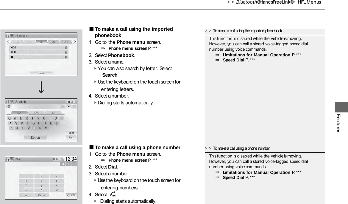 ▶▶Bluetooth® HandsFreeLink®▶HFL Menus Features ■To make a call using the imported phonebook 1. Go to the Phone menu screen. ⇒ Phone menu screen P. ***  2. Select Phonebook. 3. Select a name. ▶ You can also search by letter. Select Search. ▶ Use the keyboard on the touch screen for entering letters. 4. Select a number. ▶ Dialing starts automatically. ■To make a call using a phone number 1. Go to the Phone menu screen. ⇒ Phone menu screen P. ***  2. Select Dial. 3. Select a number. ▶ Use the keyboard on the touch screen for entering numbers. 4. Select  . ▶ Dialing starts automatically. &gt;&gt;To make a call using the imported phonebook This function is disabled while the vehicle is moving. However, you can call a stored voice-tagged speed dial number using voice commands. ⇒ Limitations for Manual Operation P. ***  ⇒ Speed Dial P. *** &gt;&gt;To make a call using a phone number This function is disabled while the vehicle is moving. However, you can call a stored voice-tagged speed dial number using voice commands. ⇒ Limitations for Manual Operation P. ***  ⇒ Speed Dial P. *** 