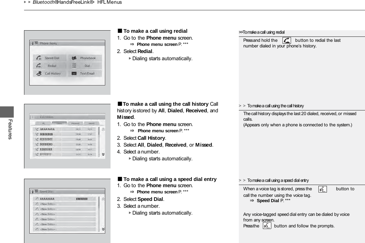 ▶▶Bluetooth® HandsFreeLink®▶HFL Menus Features ■To make a call using redial 1. Go to the Phone menu screen. ⇒ Phone menu screen P. ***  2. Select Redial. ▶ Dialing starts automatically. ■To make a call using the call history Call history is stored by All, Dialed, Received, and Missed. 1. Go to the Phone menu screen. ⇒ Phone menu screen P. ***  2. Select Call History. 3. Select All, Dialed, Received, or Missed. 4. Select a number. ▶ Dialing starts automatically. ■To make a call using a speed dial entry 1. Go to the Phone menu screen. ⇒ Phone menu screen P. ***  2. Select Speed Dial. 3. Select a number. ▶ Dialing starts automatically. &gt;&gt;To make a call using redial Press and hold the  button to redial the last number dialed in your phone’s history. &gt;&gt;To make a call using the call history The call history displays the last 20 dialed, received, or missed calls. (Appears only when a phone is connected to the system.) &gt;&gt;To make a call using a speed dial entry When a voice tag is stored, press the button to call the number using the voice tag. ⇒ Speed Dial P. ***  Any voice-tagged speed dial entry can be dialed by voice from any screen. Press the button and follow the prompts. 