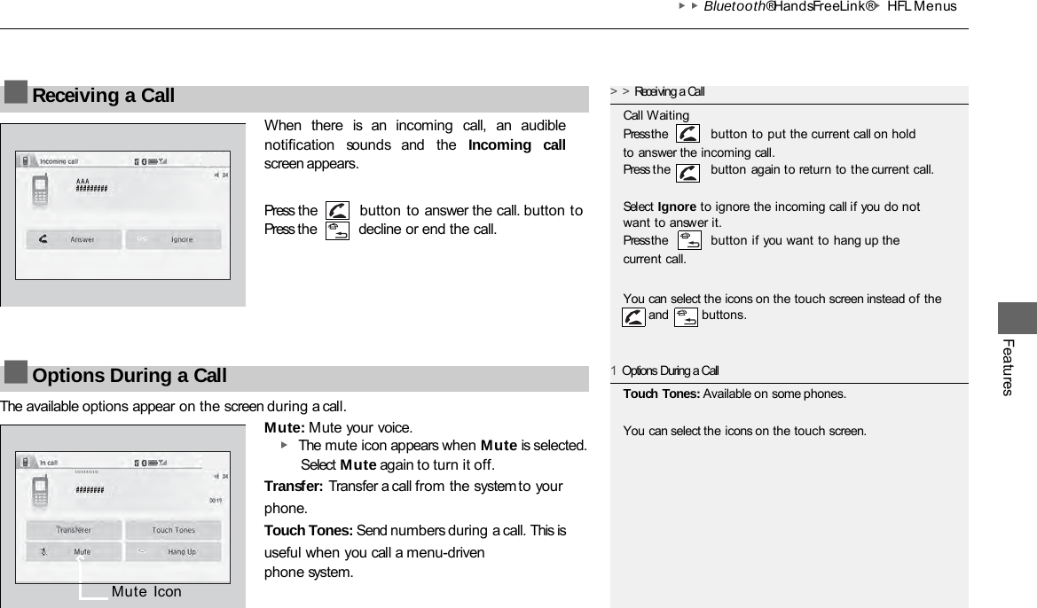 ▶▶Bluetooth® HandsFreeLink®▶HFL Menus Features When  there  is  an  incoming  call,  an  audible notification  sounds  and  the  Incoming call screen appears. Press the Press the button to answer the call. button to decline or end the call. The available options appear on the screen during a call. Mute: Mute your voice. ▶ The mute icon appears when Mute is selected. Select Mute again to turn it off. Transfer: Transfer a call from the system to your phone. Touch Tones: Send numbers during a call. This is useful when you call a menu-driven phone system. ■Receiving a Call &gt;&gt;Receiving a Call Call Waiting Press the button to put the current call on hold to answer the incoming call. Press the  button again to return to the current call. Select Ignore to ignore the incoming call if you do not want to answer it. Press the button if you want to hang up the current call. You can select the icons on the touch screen instead of the     and    buttons. ■Options During a Call 1Options During a Call Touch Tones: Available on some phones. You can select the icons on the touch screen. Mute Icon ᵁᵁᵁᵁᵁᵁᵁᵁ 