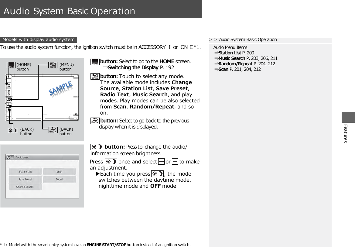 * 1 : Models with the smart entry system have an ENGINE START/STOP button instead of an ignition switch. Features A Models with display audio system udio System Basic Operation  button: Press to change the audio/ information screen brightness. To use the audio system function, the ignition switch must be in ACCESSORY Ⅰ or ON Ⅱ*1. &gt;&gt;Audio System Basic Operation Audio Menu Items  ⇒Station List P. 200  ⇒Music Search P. 203, 206, 211  ⇒Random/Repeat P. 204, 212  ⇒Scan P. 201, 204, 212 button: Select to go to the HOME screen.  ⇒Switching the Display P. 192 button: Touch to select any mode. The available mode includes Change Source, Station List, Save Preset, Radio Text, Music Search, and play modes. Play modes can be also selected from Scan, Random/Repeat, and so on.  button: Select to go back to the previous display when it is displayed. Press         once and select     or     to make an adjustment.    ▶Each time you press        , the mode      switches between the daytime mode,      nighttime mode and OFF mode. (HOME) button (MENU)  button (BACK)  button (BACK)  button 
