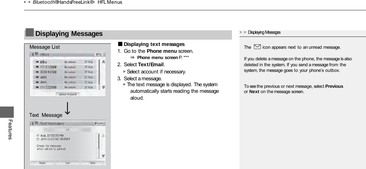 ▶▶Bluetooth® HandsFreeLink®▶HFL Menus Features ■Displaying text messages 1. Go to the Phone menu screen. ⇒ Phone menu screen P. ***  2. Select Text/Email. ▶ Select account if necessary. 3. Select a message. ▶ The text message is displayed. The system automatically starts reading the message aloud. ■Displaying Messages &gt;&gt;Displaying Messages  The  icon appears next to an unread message.  If you delete a message on the phone, the message is also deleted in the system. If you send a message from the system, the message goes to your phone’s outbox. To see the previous or next message, select Previous or Next on the message screen. Message List Text  Message 