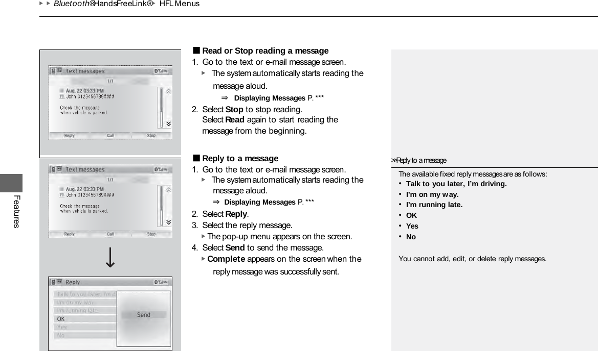 ▶▶Bluetooth® HandsFreeLink®▶HFL Menus Features ■Read or Stop reading a message 1. Go to the text or e-mail message screen. ▶ The system automatically starts reading the message aloud. ⇒ Displaying Messages P. ***  2. Select Stop to stop reading. Select Read again to start reading the message from the beginning. ■Reply to a message 1. Go to the text or e-mail message screen. ▶ The system automatically starts reading the message aloud. ⇒ Displaying Messages P. ***  2. Select Reply. 3. Select the reply message. ▶ The pop-up menu appears on the screen. 4. Select Send to send the message. ▶ Complete appears on the screen when the reply message was successfully sent. &gt;&gt;Reply to a message The available fixed reply messages are as follows: •Talk to you later, I’m driving. •I’m on my way. •I’m running late. •OK •Yes •No You cannot add, edit, or delete reply messages. 