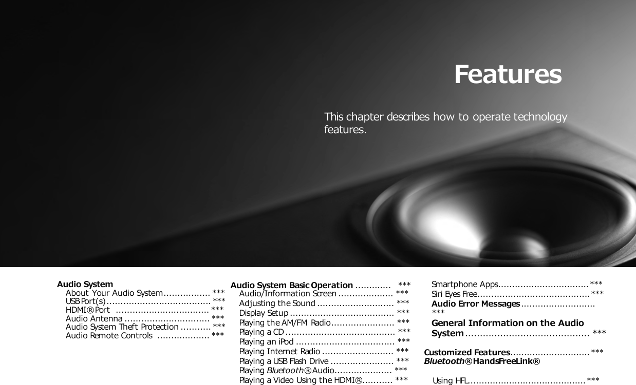 Features This chapter describes how to operate technology features. Audio System About Your Audio System................. *** USB Port(s) ...................................... *** HDMI® Port    .................................. *** Audio Antenna ............................... *** Audio System Theft Protection ........... *** Audio Remote Controls   ................... *** Models with color audio system Audio System Basic Operation .............   *** Audio/Information Screen .................... *** Adjusting the Sound ............................ *** Display Setup ...................................... *** Playing the AM/FM Radio....................... *** Playing a CD ........................................ *** Playing an iPod .................................... *** Playing Internet Radio .......................... *** Playing a USB Flash Drive ....................... *** Playing Bluetooth® Audio..................... *** Playing a Video Using the HDMI® ........... *** Smartphone Apps................................. *** Siri Eyes Free......................................... *** Audio Error Messages ........................... ***  General Information on the Audio System ........................................... ***  Customized Features............................. *** Bluetooth® HandsFreeLink® Using HFL........................................... *** 