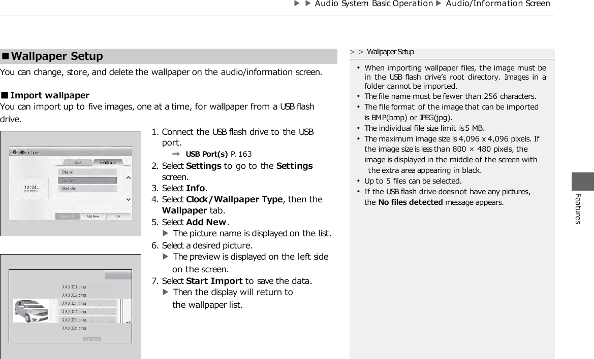 ▶▶Audio System Basic Operation ▶Audio/Inf ormation Screen Features You can change, store, and delete the wallpaper on the audio/information screen. ■Import wallpaper You can import up to five images, one at a time, for wallpaper from a USB flash drive. 1. Connect the USB flash drive to the USB port. ⇒ USB Port(s) P. 163 2. Select Settings to go to the Settings screen. 3. Select Info. 4. Select Clock/Wallpaper Type, then the Wallpaper tab. 5. Select Add New. ▶The picture name is displayed on the list. 6. Select a desired picture. ▶The preview is displayed on the left side on the screen. 7. Select Start Import to save the data. ▶Then the display will return to the wallpaper list. ■Wallpaper Setup &gt;&gt;Wallpaper Setup •When importing wallpaper files, the image must be in  the  USB flash drive’s root directory.  Images  in  a folder cannot be imported. •The file name must be fewer than 256 characters. •The file format of the image that can be imported is BMP (bmp) or JPEG (jpg). •The individual file size limit is 5 MB. •The maximum image size is 4,096 x 4,096 pixels. If the image size is less than 800 × 480 pixels, the image is displayed in the middle of the screen with the extra area appearing in black. •Up to 5 files can be selected. •If the USB flash drive does not have any pictures, the No files detected message appears. 