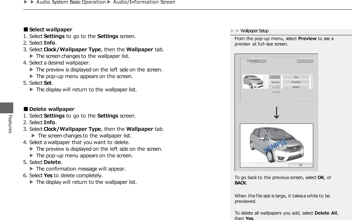 ▶▶Audio System Basic Operation ▶Audio/Information Screen Features ■Select wallpaper 1. Select Settings to go to the Settings screen. 2. Select Info. 3. Select Clock/Wallpaper Type, then the Wallpaper tab. ▶The screen changes to the wallpaper list. 4. Select a desired wallpaper. ▶The preview is displayed on the left side on the screen. ▶The pop-up menu appears on the screen. 5. Select Set. ▶The display will return to the wallpaper list. ■Delete wallpaper 1. Select Settings to go to the Settings screen. 2. Select Info. 3. Select Clock/Wallpaper Type, then the Wallpaper tab. ▶The screen changes to the wallpaper list. 4. Select a wallpaper that you want to delete. ▶The preview is displayed on the left side on the screen. ▶The pop-up menu appears on the screen. 5. Select Delete. ▶The confirmation message will appear. 6. Select Yes to delete completely. ▶The display will return to the wallpaper list. &gt;&gt;Wallpaper Setup From the pop-up menu, select Preview to see a preview at full-size screen. To go back to the previous screen, select OK, or BACK. When the file size is large, it takes a while to be previewed.  To delete all wallpapers you add, select Delete All, then Yes. 