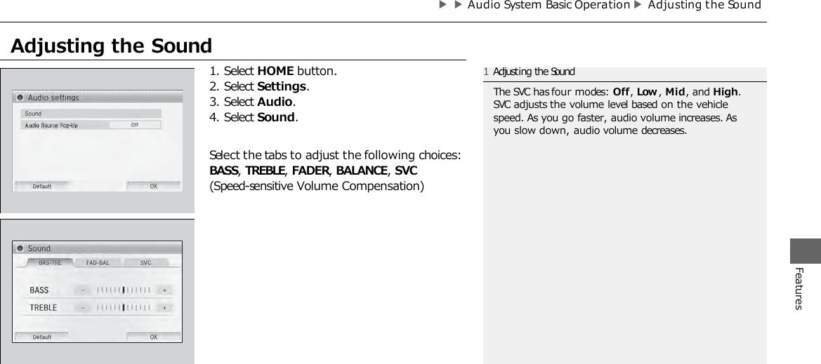 ▶▶Audio System Basic Operation ▶Adjusting the Sound Features 1. Select HOME button. 2. Select Settings. 3. Select Audio. 4. Select Sound. Select the tabs to adjust the following choices: BASS, TREBLE, FADER, BALANCE, SVC (Speed-sensitive Volume Compensation) 1Adjusting the Sound The SVC has four modes: Off, Low , Mid, and High. SVC adjusts the volume level based on the vehicle speed. As you go faster, audio volume increases. As you slow down, audio volume decreases. Adjusting the Sound  