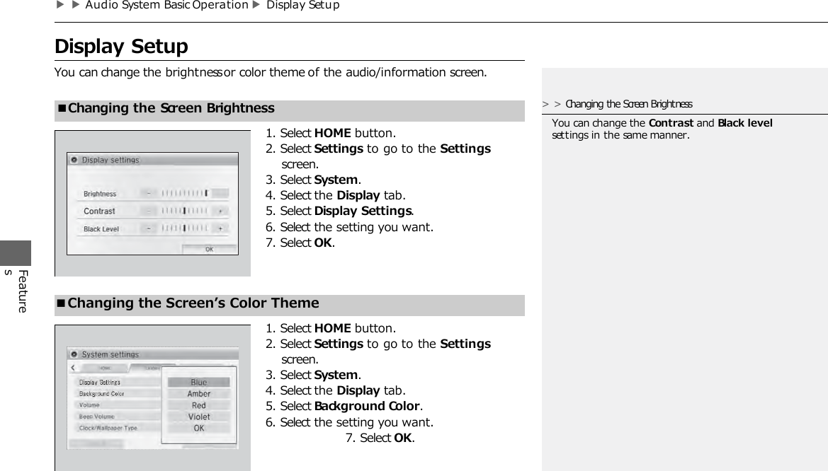 ▶▶Audio System Basic Operation ▶Display Setu p   Display Setup  You can change the brightness or color theme of the audio/information screen. Features 1. Select HOME button. 2. Select Settings to go to the Settings screen. 3. Select System. 4. Select the Display tab. 5. Select Display Settings. 6. Select the setting you want. 7. Select OK. ■Changing the Screen Brightness ■Changing the Screen’s Color Theme 1. Select HOME button. 2. Select Settings to go to the Settings screen. 3. Select System. 4. Select the Display tab. 5. Select Background Color. 6. Select the setting you want. 7. Select OK. &gt;&gt;Changing the Screen Brightness You can change the Contrast and Black level settings in the same manner. 