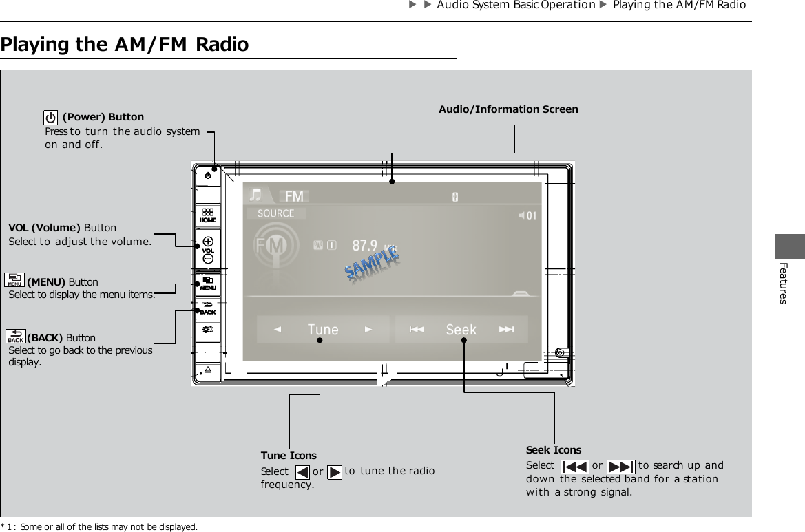 ▶▶Audio System Basic Operatio n ▶Playing th e AM/FM Radio          Audio/Information Screen        HOME  VOL Open/Close Icon*1 Features Displays/hides the detailed information. MENU  BACK Playing the AM/FM Radio * 1 : Some or all of the lists may not be displayed. or to search up  and down  the selected band for a st ation with  a strong signal. VOL (Volume) Button Select to adjust the volume. Seek Icons Select (Power) Button Press to turn the audio system on and off. Tune Icons Select  or frequency. to tune th e radio Audio/Information Screen    (MENU) Button  Select to display the menu items.    (BACK) Button Select to go back to the previous display. Features 