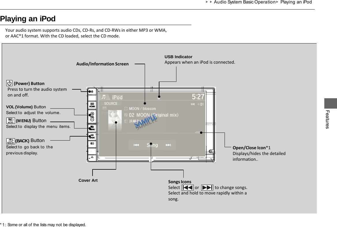 ▶▶Audio System Basic Operation ▶Playing an iPod   Playing an iPod * 1 : Some or all of the lists may not be displayed. Your audio system supports audio CDs, CD-Rs, and CD-RWs in either MP3 or WMA, or AAC*1 format. With the CD loaded, select the CD mode. Features VOL (Volume) Button Select to adjust  the  volume. (MENU) Button Select to display the  menu items.  (BACK) Button Select to go back to the previous  display. Songs Icons Select              or               to change songs. Select and hold to move rapidly within a song. Cover Art Audio/Information Screen        (Power) Button Press to turn the audio system on and off. Open/Close Icon*1 Displays/hides the detailed information.. USB Indicator Appears when an iPod is connected. 