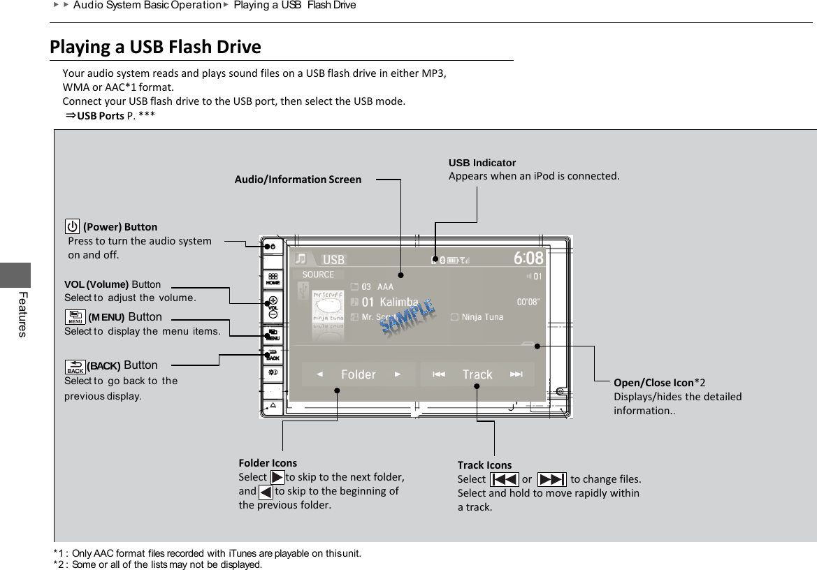 Playing a USB Flash Drive Your audio system reads and plays sound files on a USB flash drive in either MP3, WMA or AAC*1 format. Connect your USB flash drive to the USB port, then select the USB mode.  ⇒USB Ports P. *** VOL (Volume) Button Select to adjust  the  volume. (MENU) Button Select to display the  menu items.  (BACK) Button Select to go back to the previous  display. Track Icons Select            or               to change files. Select and hold to move rapidly within a track. Folder Icons Select   to skip to the next folder, and   to skip to the beginning of the previous folder. Audio/Information Screen        (Power) Button Press to turn the audio system on and off. Open/Close Icon*2 Displays/hides the detailed information.. USB Indicator Appears when an iPod is connected. Features ▶▶Audio System Basic Operation ▶Playing a USB Flash Drive *1 : Only AAC format files recorded with iTunes are playable on this unit. *2 : Some or all of the lists may not be displayed. 