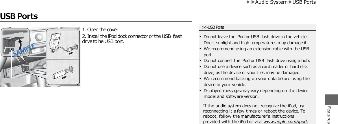    USB Ports     Features •Do not leave the iPod or USB flash drive in the vehicle. Direct sunlight and high temperatures may damage it. •We recommend using an extension cable with the USB port. •Do not connect the iPod or USB flash drive using a hub. •Do not use a device such as a card reader or hard disk drive, as the device or your files may be damaged. •We recommend backing up your data before using the device in your vehicle. •Displayed messages may vary depending on the device model and software version. If the audio system does not recognize the iPod, try reconnecting it a few times or reboot the device. To reboot, follow the manufacturer’s instructions provided with the iPod or visit www.apple.com/ipod. 1. Open the cover 2. Install the iPod dock connector or the USB  flash drive to he USB port. ▶▶Audio System▶USB Ports &gt;&gt;USB Ports 