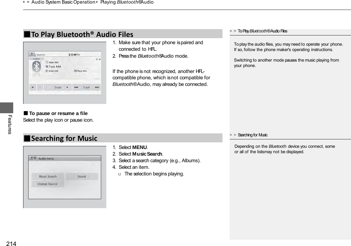 ▶▶Audio System Basic Operation ▶Playing Bluetooth® Audio 214 Features 1. Make sure that your phone is paired and connected to HFL. 2. Press the Bluetooth® Audio mode. If the phone is not recognized, another HFL- compatible phone, which is not compatible for Bluetooth® Audio, may already be connected. ■To pause or resume a file Select the play icon or pause icon. 1. Select MENU. 2. Select Music Search. 3. Select a search category (e.g., Albums). 4. Select an item. u  The selection begins playing. ■To Play Bluetooth® Audio Files &gt;&gt;To Play Bluetooth® Audio Files To play the audio files, you may need to operate your phone. If so, follow the phone maker&apos;s operating instructions. Switching to another mode pauses the music playing from your phone. ■Searching for Music &gt;&gt;Searching for Music Depending on the Bluetooth device you connect, some or all of the lists may not be displayed. 