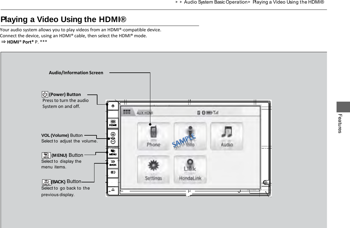 ▶▶Audio System Basic Operation ▶Playing a Video Using t he HDMI® Playing a Video Using the HDMI® Your audio system allows you to play videos from an HDMI®-compatible device. Connect the device, using an HDMI® cable, then select the HDMI® mode.  ⇒ HDMI® Port* P. *** Features VOL (Volume) Button Select to adjust  the  volume.  (MENU) Button Select to display the menu  items.  (BACK) Button Select to go back to the previous  display. Audio/Information Screen        (Power) Button Press to turn the audio System on and off. 