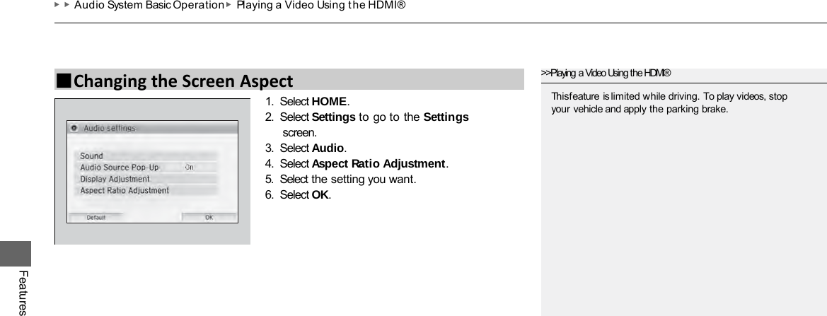 ▶▶Audio System Basic Operation ▶Playing a Video Using the HDMI® Features 1. Select HOME. 2. Select Settings to go to the Settings screen. 3. Select Audio. 4. Select Aspect Ratio Adjustment. 5. Select the setting you want. 6. Select OK. ■Changing the Screen Aspect &gt;&gt;Playing a Video Using the HDMI® This feature is limited while driving. To play videos, stop your vehicle and apply the parking brake. 