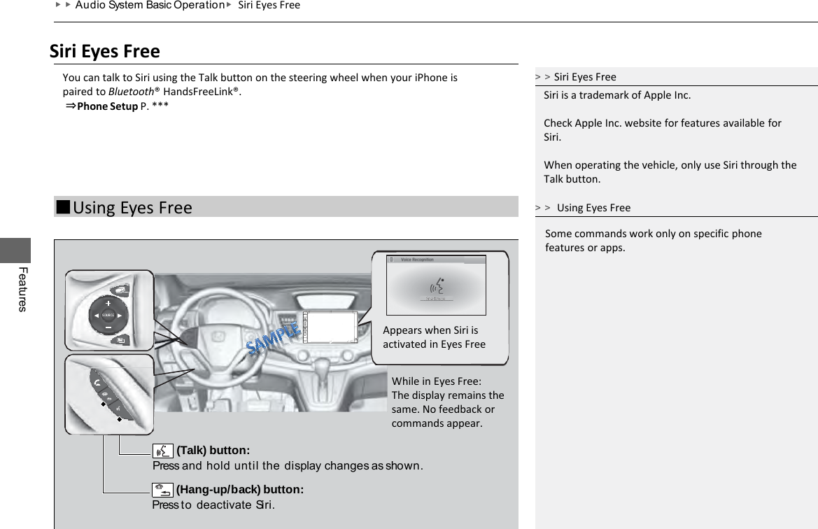 Features ▶▶Audio System Basic Operation ▶ Siri Eyes Free Siri Eyes Free You can talk to Siri using the Talk button on the steering wheel when your iPhone is paired to Bluetooth® HandsFreeLink®.  ⇒Phone Setup P. *** &gt;&gt;Siri Eyes Free Siri is a trademark of Apple Inc.  Check Apple Inc. website for features available for Siri.  When operating the vehicle, only use Siri through the Talk button. ■Using Eyes Free  (Talk) button: Press and hold until the display changes as shown.  (Hang-up/back) button: Press to deactivate Siri. Appears when Siri is activated in Eyes Free While in Eyes Free: The display remains the same. No feedback or commands appear. Some commands work only on specific phone features or apps. &gt;&gt; Using Eyes Free 