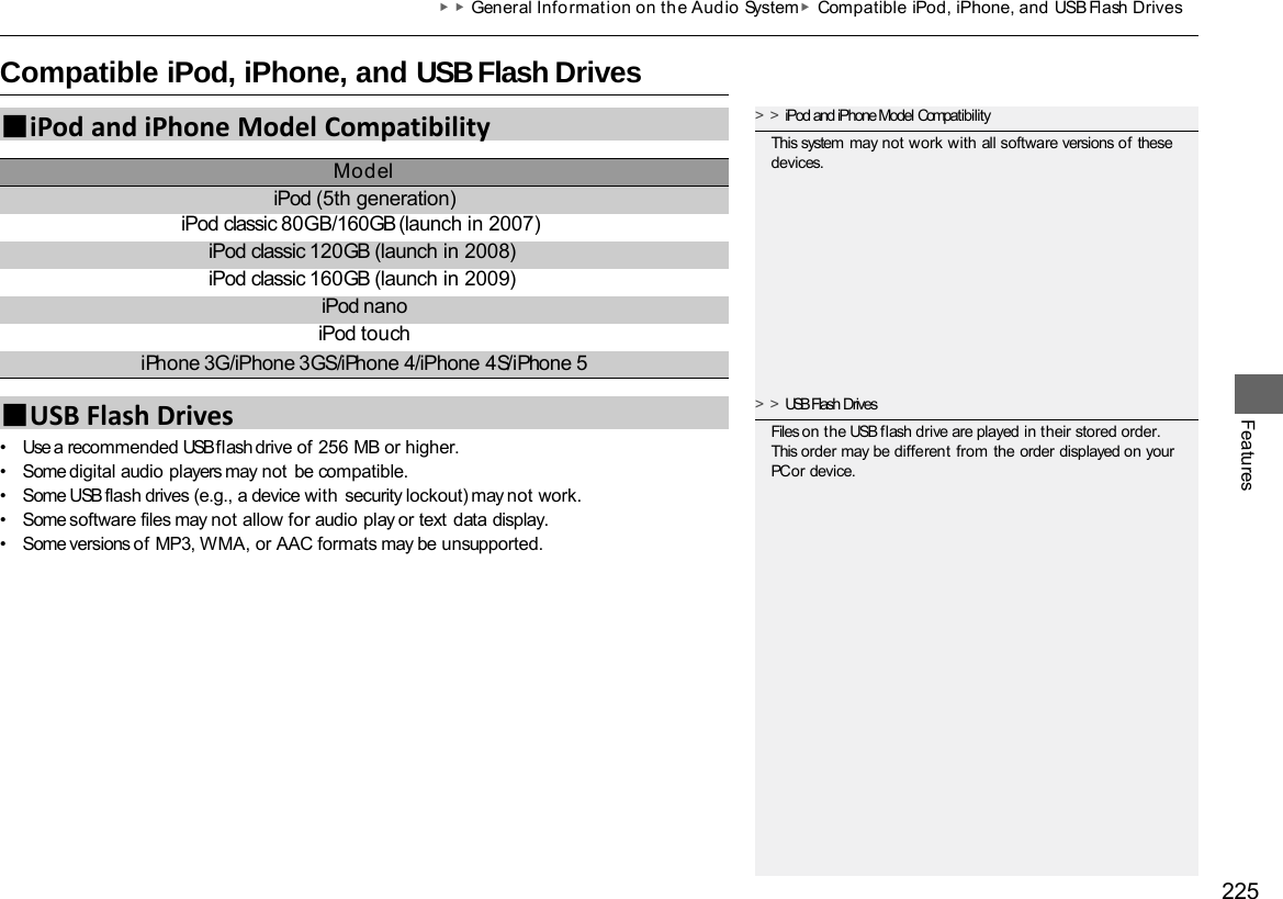 225 ▶▶General Information on the Audio System ▶Compatible iPod, iPhone, and USB Flash Drives   Compatible iPod, iPhone, and USB Flash Drives Features •Use a recommended USB flash drive of 256 MB or higher. •Some digital audio players may not be compatible. •Some USB flash drives (e.g., a device with security lockout) may not work. •Some software files may not allow for audio play or text data display. •Some versions of MP3, WMA, or AAC formats may be unsupported. ■iPod and iPhone Model Compatibility Model iPod (5th generation) iPod classic 80GB/160GB (launch in 2007) iPod classic 120GB (launch in 2008) iPod classic 160GB (launch in 2009) iPod nano iPod touch iPhone 3G/iPhone 3GS/iPhone 4/iPhone 4S/iPhone 5 ■USB Flash Drives &gt;&gt;iPod and iPhone Model Compatibility This system may not work with all software versions of these devices. &gt;&gt;USB Flash Drives Files on the USB flash drive are played in their stored order. This order may be different from the order displayed on your PC or device. 