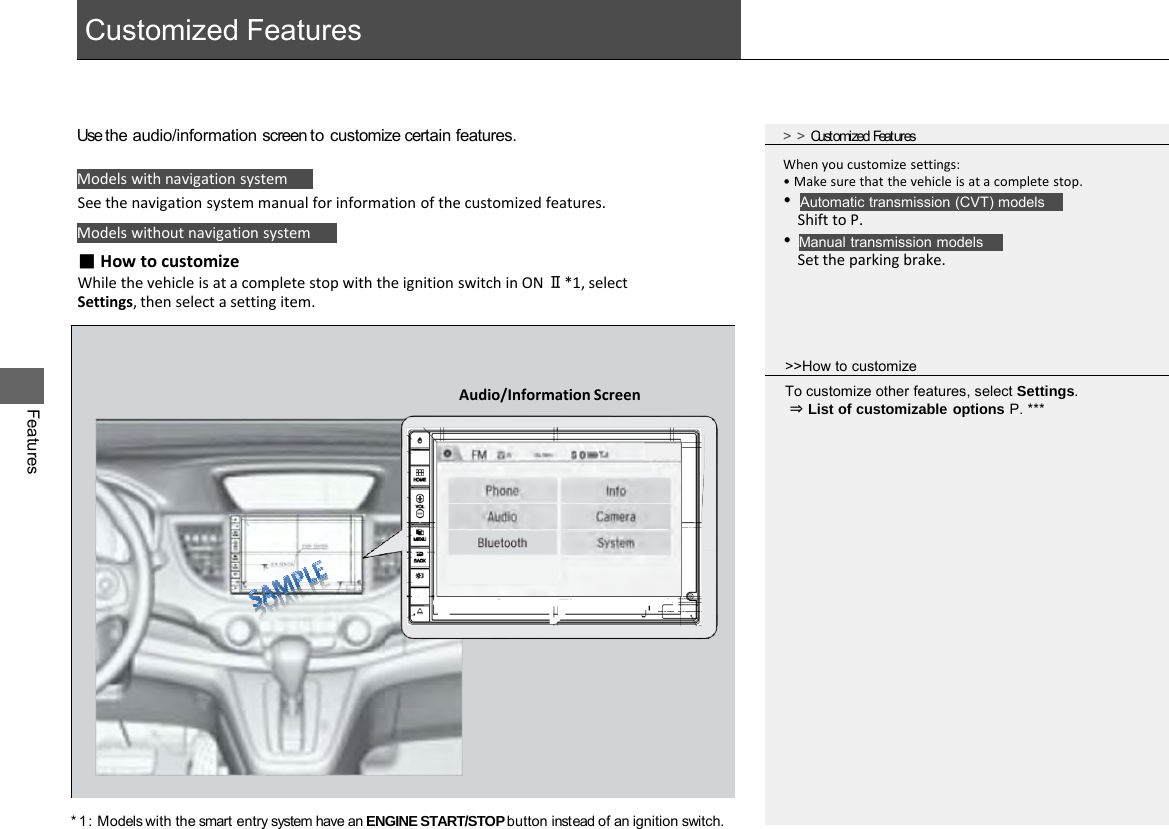  Customized Features Features Models with navigation system Models without navigation system Use the audio/information screen to customize certain features. See the navigation system manual for information of the customized features. &gt;&gt;Customized Features ■ How to customize While the vehicle is at a complete stop with the ignition switch in ON Ⅱ*1, select Settings, then select a setting item. Automatic transmission (CVT) models Manual transmission models When you customize settings: • Make sure that the vehicle is at a complete stop. •     Shift to P. •     Set the parking brake. &gt;&gt;How to customize To customize other features, select Settings.  ⇒ List of customizable options P. *** * 1 : Models with the smart entry system have an ENGINE START/STOP button instead of an ignition switch. Audio/Information Screen 