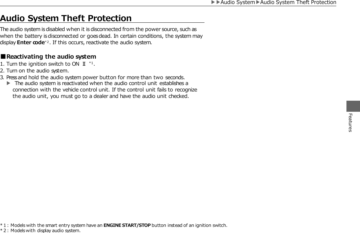 * 1 : Models with the smart entry system have an ENGINE START/STOP button instead of an ignition switch. * 2 : Models with display audio system.     Audio System Theft Protection The audio system is disabled when it is disconnected from the power source, such as when the battery is disconnected or goes dead. In certain conditions, the system may display Enter code* 2 . If this occurs, reactivate the audio system.  ■Reactivating the audio system 1. Turn the ignition switch to ON Ⅱ*1. 2. Turn on the audio system. 3. Press and hold the audio system power button for more than two seconds. ▶ The audio system is reactivated when the audio control unit establishes a connection with the vehicle control unit. If the control unit fails to recognize the audio unit, you must go to a dealer and have the audio unit checked. Features ▶▶Audio System▶Audio System Theft Protection 