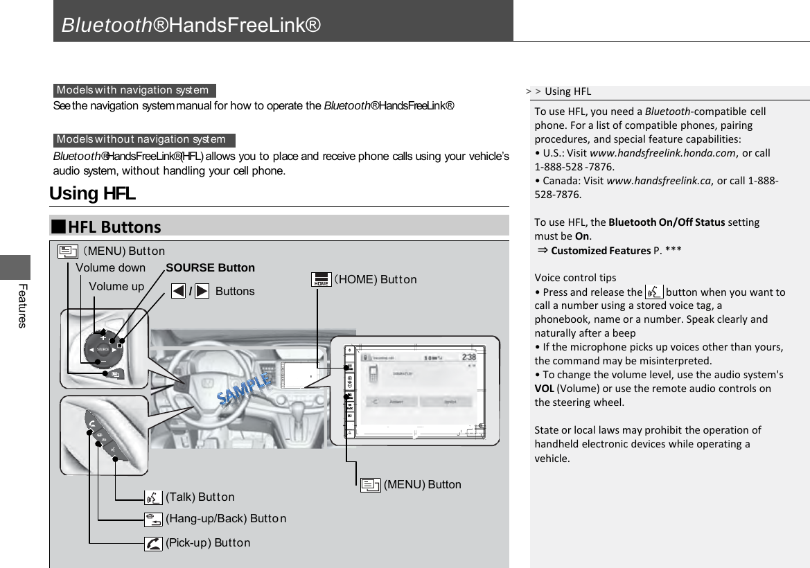 Features Bluetooth® HandsFreeLink® See the navigation system manual for how to operate the Bluetooth® HandsFreeLink®. Bluetooth® HandsFreeLink® (HFL) allows you to place and receive phone calls using your vehicle’s audio system, without handling your cell phone. Models with navigation syst em Models without navigation system ■HFL Buttons Using HFL (Pick-up) Button (Talk) Button  (Hang-up/Back) Butto n (MENU) Button （MENU) Button Volume down Volume up SOURSE Button    /   Buttons （HOME) Button &gt;&gt;Using HFL To use HFL, you need a Bluetooth-compatible cell phone. For a list of compatible phones, pairing procedures, and special feature capabilities: • U.S.: Visit www.handsfreelink.honda.com, or call 1-888-528 -7876. • Canada: Visit www.handsfreelink.ca, or call 1-888- 528-7876.  To use HFL, the Bluetooth On/Off Status setting must be On.  ⇒ Customized Features P. ***  Voice control tips • Press and release the     button when you want to call a number using a stored voice tag, a phonebook, name or a number. Speak clearly and naturally after a beep • If the microphone picks up voices other than yours, the command may be misinterpreted. • To change the volume level, use the audio system&apos;s VOL (Volume) or use the remote audio controls on the steering wheel.  State or local laws may prohibit the operation of handheld electronic devices while operating a vehicle. 