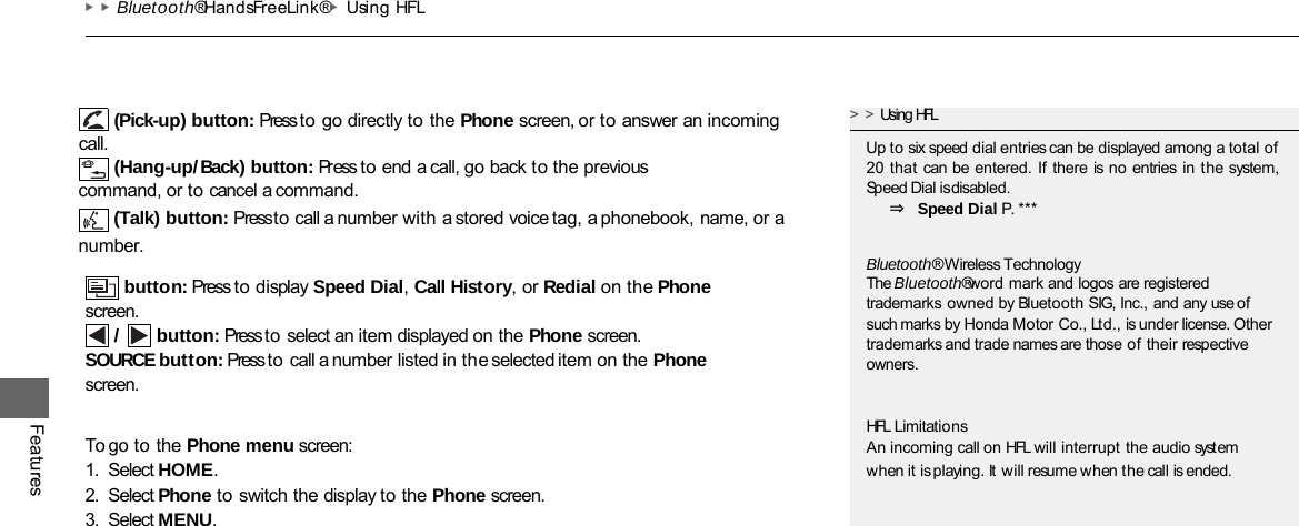 ▶▶Bluetooth® HandsFreeLink®▶Using HFL Features button: Press to display Speed Dial, Call History, or Redial on the Phone screen. /  button: Press to select an item displayed on the Phone screen. SOURCE button: Press to call a number listed in the selected item on the Phone screen. To go to the Phone menu screen: 1. Select HOME. 2. Select Phone to switch the display to the Phone screen. 3. Select MENU. &gt;&gt;Using HFL Up to six speed dial entries can be displayed among a total of 20 that can be entered. If there is no entries in the system, Speed Dial is disabled. ⇒ Speed Dial P. *** Bluetooth® Wireless Technology The Bluetooth® word mark and logos are registered trademarks owned by Bluetooth SIG, Inc., and any use of such marks by Honda Motor Co., Ltd., is under license. Other trademarks and trade names are those of their respective owners. HFL Limitations An incoming call on HFL will interrupt the audio system when it is playing. It will resume when the call is ended. (Pick-up) button: Press to go directly to the Phone screen, or to answer an incoming call. (Hang-up/Back) button: Press to end a call, go back to the previous command, or to cancel a command. (Talk) button: Press to call a number with a stored voice tag, a phonebook, name, or a number.  