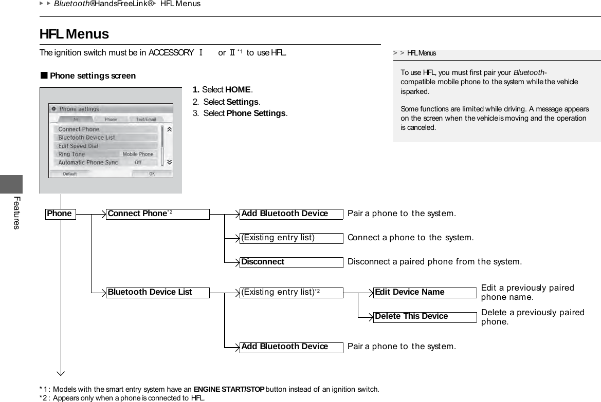 * 1 : Models with the smart entry system have an ENGINE START/STOP button instead of an ignition switch. *2 : Appears only when a phone is connected to HFL. ▶▶Bluetooth® HandsFreeLink®▶HFL Menus   HFL Menus Features The ignition switch must be in ACCESSORY  Ⅰ or Ⅱ *1   to use HFL. ■Phone settings screen 1. Select HOME. 2. Select Settings. 3. Select Phone Settings. &gt;&gt;HFL Menus To use HFL, you must first pair your Bluetooth- compatible mobile phone to the system while the vehicle is parked. Some functions are limited while driving. A message appears on the screen when the vehicle is moving and the operation is canceled. Phone Connect Phone*2 Add Bluetooth Device (Existing entry list)*2 (Existing entry list) Disconnect Edit Device Name Add Bluetooth Device Bluetooth Device List Delete This Device Pair a phone to the syst em. Connect a phone to the system. Disconnect a paired phone from the system. Edit a previously paired phone name. Delete a previously paired phone. Pair a phone to the syst em. 