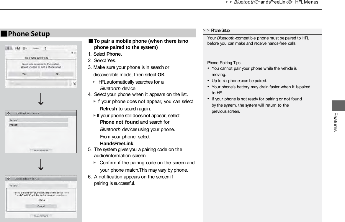 ▶▶Bluetooth® HandsFreeLink®▶HFL Menus Features ■To pair a mobile phone (when there is no phone paired to the system) 1. Select Phone. 2. Select Yes. 3. Make sure your phone is in search or discoverable mode, then select OK.   ▶ HFL automatically searches for a Bluetooth device. 4. Select your phone when it appears on the list. ▶ If your phone does not appear, you can select Refresh to search again. ▶ If your phone still does not appear, select Phone not found and search for Bluetooth devices using your phone. From your phone, select HandsFreeLink. 5. The system gives you a pairing code on the audio/information screen. ▶ Confirm if the pairing code on the screen and your phone match.This may vary by phone. 6. A notification appears on the screen if pairing is successful. ■Phone Setup &gt;&gt;Phone Setup Your Bluetooth-compatible phone must be paired to HFL before you can make and receive hands-free calls. Phone Pairing Tips: •You cannot pair your phone while the vehicle is moving. •Up to six phones can be paired. •Your phone’s battery may drain faster when it is paired to HFL. •If your phone is not ready for pairing or not found by the system, the system will return to the previous screen. 