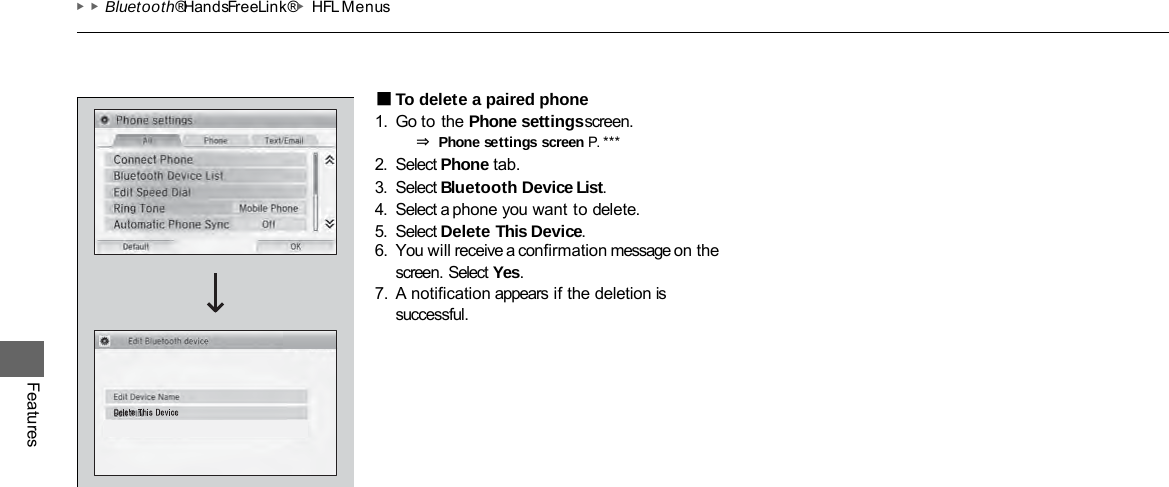 ▶▶Bluetooth® HandsFreeLink®▶HFL Menus Features ■To delete a paired phone 1. Go to the Phone settings screen. ⇒ Phone settings screen P. ***  2. Select Phone tab. 3. Select Bluetooth Device List. 4. Select a phone you want to delete. 5. Select Delete This Device. 6. You will receive a confirmation message on the screen. Select Yes. 7. A notification appears if the deletion is successful. 