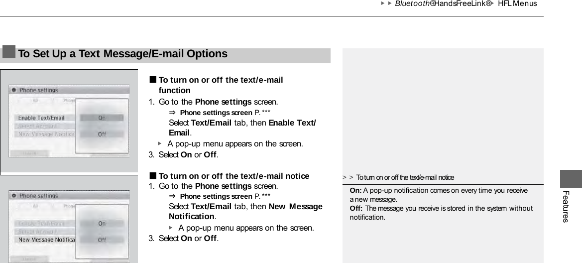 ▶▶Bluetooth® HandsFreeLink®▶HFL Menus Features ■To Set Up a Text Message/E-mail Options  ■To turn on or off the text/e-mail function 1. Go to the Phone settings screen. ⇒ Phone settings screen P. *** Select Text/Email tab, then Enable Text/ Email. ▶ A pop-up menu appears on the screen. 3. Select On or Off. ■To turn on or off the text/e-mail notice 1. Go to the Phone settings screen. ⇒ Phone settings screen P. ***  Select Text/Email tab, then New Message Notification. ▶ A pop-up menu appears on the screen. 3. Select On or Off. &gt;&gt;To turn on or off the text/e-mail notice On: A pop-up notification comes on every time you receive a new message. Off: The message you receive is stored in the system without notification. 