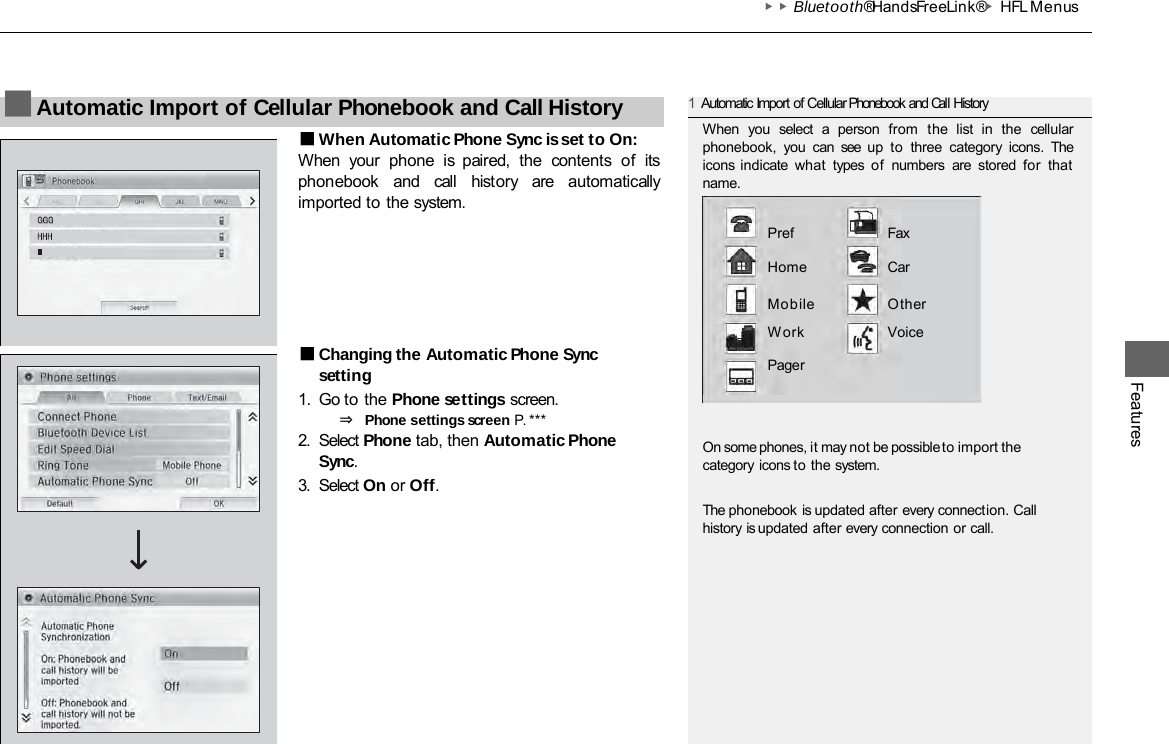 ▶▶Bluetooth® HandsFreeLink®▶HFL Menus Features ■When Automatic Phone Sync is set to On: When  your  phone  is  paired,  the  contents  of  its phonebook  and  call  history  are automatically imported to the system. ■Changing the Automatic Phone Sync setting 1. Go to the Phone settings screen. ⇒ Phone settings screen P. *** 2. Select Phone tab, then Automatic Phone Sync. 3. Select On or Off. ■Automatic Import of Cellular Phonebook and Call History 1Automatic Import of Cellular Phonebook and Call History When you select a person from  the  list in the cellular phonebook, you can see up to three category icons.  The icons  indicate what types of numbers are stored for that name.  Pref Fax  Home  Car  Mobile  Other Work Voice Pager On some phones, it may not be possible to import the category icons to the system. The phonebook is updated after every connection. Call history is updated after every connection or call. 