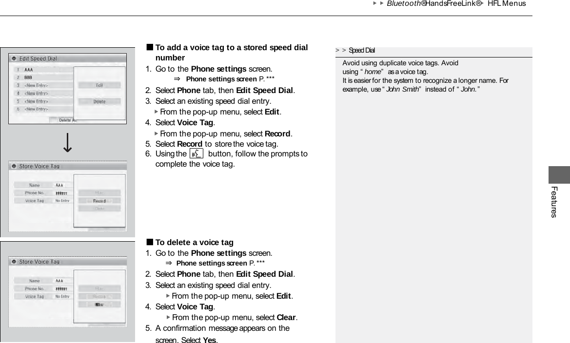 ▶▶Bluetooth® HandsFreeLink®▶HFL Menus Features ■To add a voice tag to a stored speed dial number 1. Go to the Phone settings screen. ⇒ Phone settings screen P. ***  2. Select Phone tab, then Edit Speed Dial. 3. Select an existing speed dial entry. ▶ From the pop-up menu, select Edit. 4. Select Voice Tag. ▶ From the pop-up menu, select Record. 5. Select Record to store the voice tag. 6. Using the  button, follow the prompts to complete the voice tag. ■To delete a voice tag 1. Go to the Phone settings screen. ⇒ Phone settings screen P. ***  2. Select Phone tab, then Edit Speed Dial. 3. Select an existing speed dial entry. ▶ From the pop-up menu, select Edit. 4. Select Voice Tag. ▶ From the pop-up menu, select Clear. 5. A confirmation message appears on the screen. Select Yes. &gt;&gt;Speed Dial Avoid using duplicate voice tags. Avoid using “ home”  as a voice tag. It is easier for the system to recognize a longer name. For example, use “John Smith”  instead of “ John.” 