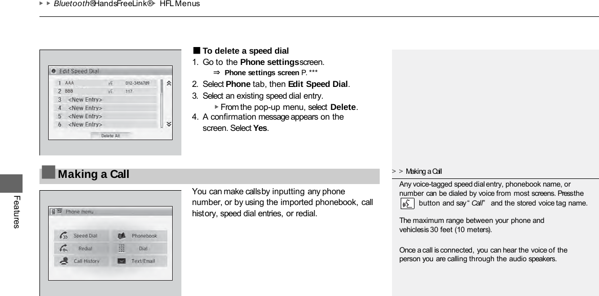 ▶▶Bluetooth® HandsFreeLink®▶HFL Menus Features ■To delete a speed dial 1. Go to the Phone settings screen. ⇒ Phone settings screen P. ***  2. Select Phone tab, then Edit Speed Dial. 3. Select an existing speed dial entry. ▶ From the pop-up menu, select Delete. 4. A confirmation message appears on the screen. Select Yes. You can make calls by inputting any phone number, or by using the imported phonebook, call history, speed dial entries, or redial. ■Making a Call &gt;&gt;Making a Call Any voice-tagged speed dial entry, phonebook name, or number can be dialed by voice from most screens. Press the     button and say “Call”  and the stored voice tag name. The maximum range between your phone and vehicles is 30 feet (10 meters).  Once a call is connected, you can hear the voice of the person you are calling through the audio speakers. 