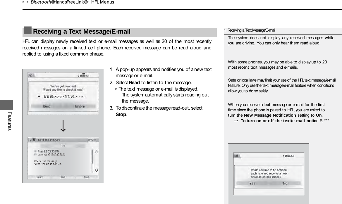 ▶▶Bluetooth® HandsFreeLink®▶HFL Menus Features HFL  can display  newly received text or e-mail messages  as well as  20 of  the most recently received messages  on  a  linked  cell phone.  Each  received message  can  be read  aloud  and replied to using a fixed common phrase. 1. A pop-up appears and notifies you of a new text message or e-mail. 2. Select Read to listen to the message. ▶ The text message or e-mail is displayed. The system automatically starts reading out the message. 3. To discontinue the message read-out, select Stop. ■Receiving a Text Message/E-mail 1Receiving a Text Message/E-mail The  system does not display any received messages while you are driving. You can only hear them read aloud. With some phones, you may be able to display up to 20 most recent text messages and e-mails. State or local laws may limit your use of the HFL text message/e-mail feature. Only use the text message/e-mail feature when conditions allow you to do so safely. When you receive a text message or e-mail for the first time since the phone is paired to HFL, you are asked to turn the New Message Notification setting to On. ⇒ To turn on or off the text/e-mail notice P. ***  