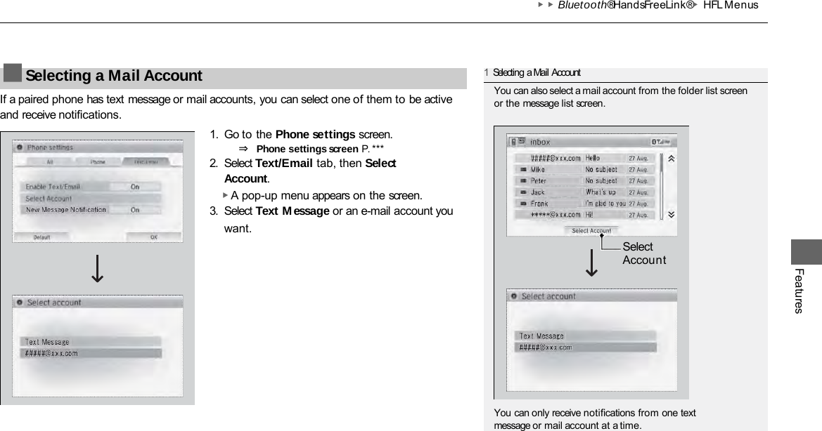 ▶▶Bluetooth® HandsFreeLink®▶HFL Menus Features If a paired phone has text message or mail accounts, you can select one of them to be active and receive notifications. 1. Go to the Phone settings screen. ⇒ Phone settings screen P. ***  2. Select Text/Email tab, then Select Account. ▶ A pop-up menu appears on the screen. 3. Select Text Message or an e-mail account you want. ■Selecting a Mail Account 1Selecting a Mail Account You can also select a mail account from the folder list screen or the message list screen. You can only receive notifications from one text message or mail account at a time. Select Account 