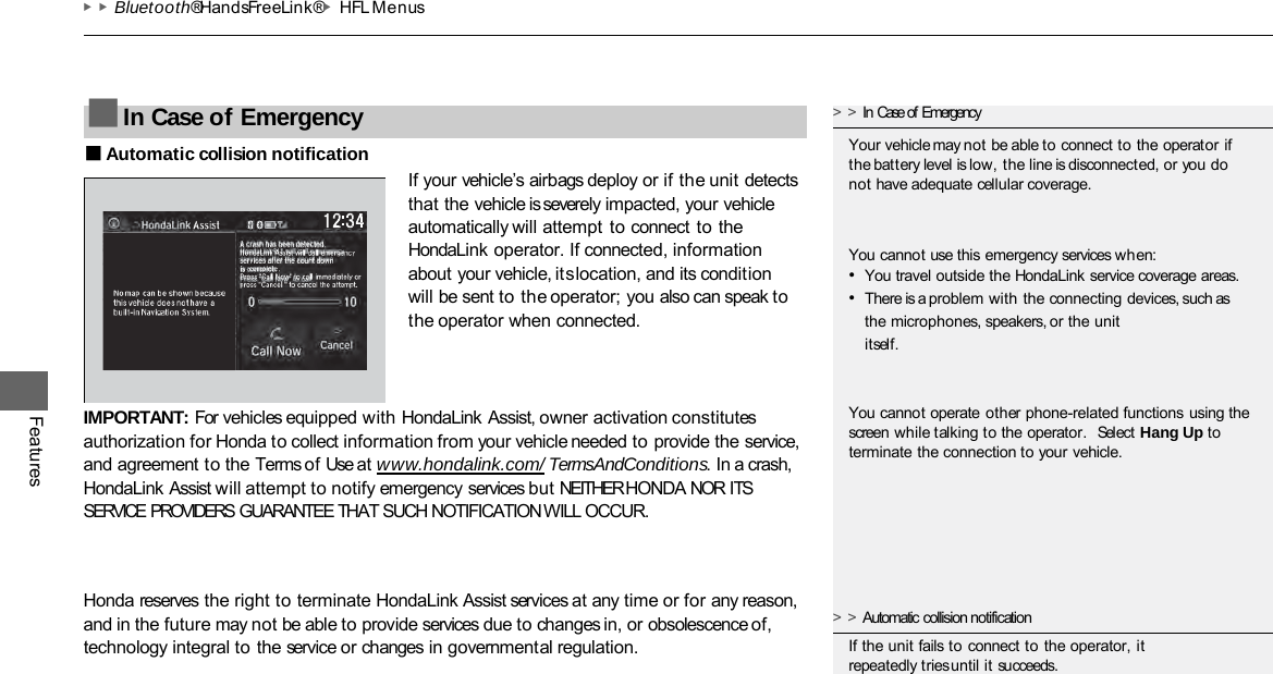 ▶▶Bluetooth® HandsFreeLink®▶HFL Menus Features ■Automatic collision notification If your vehicle’s airbags deploy or if the unit detects that the vehicle is severely impacted, your vehicle automatically will attempt to connect to the HondaLink operator. If connected, information about your vehicle, its location, and its condition will be sent to the operator; you also can speak to the operator when connected. IMPORTANT: For vehicles equipped with HondaLink Assist, owner activation constitutes authorization for Honda to collect information from your vehicle needed to provide the service, and agreement to the Terms of Use at www.hondalink.com/ TermsAndConditions. In a crash, HondaLink Assist will attempt to notify emergency services but NEITHER HONDA NOR ITS SERVICE PROVIDERS GUARANTEE THAT SUCH NOTIFICATION WILL OCCUR. Honda reserves the right to terminate HondaLink Assist services at any time or for any reason, and in the future may not be able to provide services due to changes in, or obsolescence of, technology integral to the service or changes in governmental regulation. ■In Case of Emergency &gt;&gt;In Case of Emergency Your vehicle may not be able to connect to the operator if the battery level is low, the line is disconnected, or you do not have adequate cellular coverage. You cannot use this emergency services when: •You travel outside the HondaLink service coverage areas. •There is a problem with the connecting devices, such as the microphones, speakers, or the unit itself. You cannot operate other phone-related functions using the screen while talking to the operator.  Select Hang Up to terminate the connection to your vehicle. &gt;&gt;Automatic collision notification If the unit fails to connect to the operator, it repeatedly tries until it succeeds. 