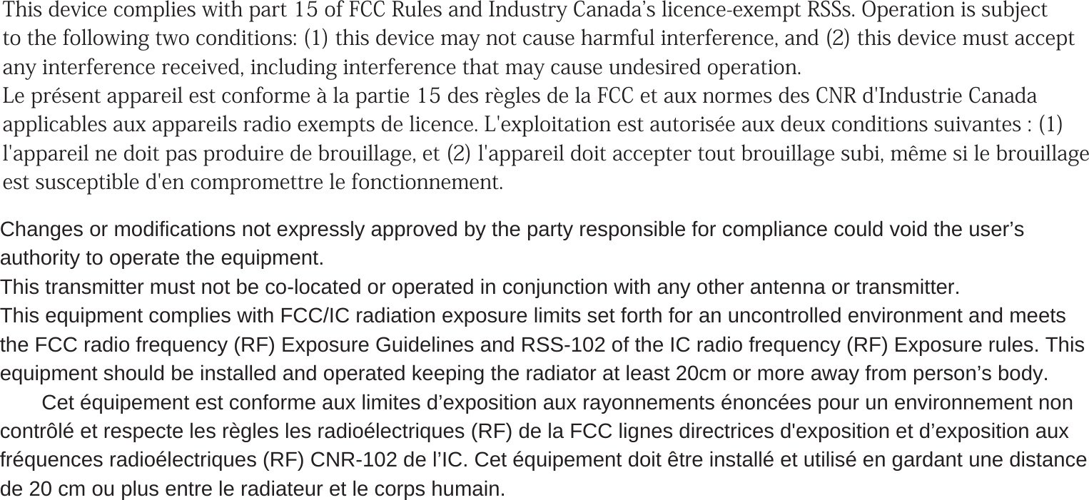  This device complies with part 15 of FCC Rules and Industry Canadas licence-exempt RSSs. Operation is subject to the following two conditions: (1) this device may not cause harmful interference, and (2) this device must accept any interference received, including interference that may cause undesired operation. Le présent appareil est conforme à la partie 15 des règles de la FCC et aux normes des CNR d&apos;Industrie Canada applicables aux appareils radio exempts de licence. L&apos;exploitation est autorisée aux deux conditions suivantes : (1) l&apos;appareil ne doit pas produire de brouillage, et (2) l&apos;appareil doit accepter tout brouillage subi, même si le brouillage est susceptible d&apos;en compromettre le fonctionnement. Changes or modifications not expressly approved by the party responsible for compliance could void the user’sauthority to operate the equipment.This transmitter must not be co-located or operated in conjunction with any other antenna or transmitter.This equipment complies with FCC/IC radiation exposure limits set forth for an uncontrolled environment and meetsthe FCC radio frequency (RF) Exposure Guidelines and RSS-102 of the IC radio frequency (RF) Exposure rules. Thisequipment should be installed and operated keeping the radiator at least 20cm or more away from person’s body.仏）Cet équipement est conforme aux limites d’exposition aux rayonnements énoncées pour un environnement noncontrôlé et respecte les règles les radioélectriques (RF) de la FCC lignes directrices d&apos;exposition et d’exposition auxfréquences radioélectriques (RF) CNR-102 de l’IC. Cet équipement doit être installé et utilisé en gardant une distancede 20 cm ou plus entre le radiateur et le corps humain.