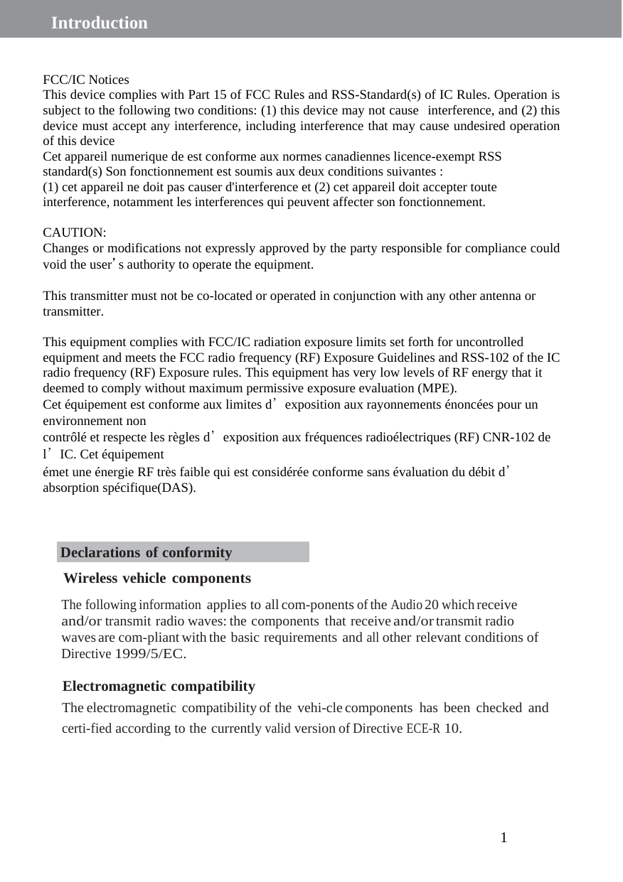 1  Introduction       FCC/IC Notices This device complies with Part 15 of FCC Rules and RSS-Standard(s) of IC Rules. Operation is subject to the following two conditions: (1) this device may not cause interference, and (2) this device must accept any interference, including interference that may cause undesired operation of this device Cet appareil numerique de est conforme aux normes canadiennes licence-exempt RSS standard(s) Son fonctionnement est soumis aux deux conditions suivantes : (1) cet appareil ne doit pas causer d&apos;interference et (2) cet appareil doit accepter toute interference, notamment les interferences qui peuvent affecter son fonctionnement.  CAUTION: Changes or modifications not expressly approved by the party responsible for compliance could void the user’s authority to operate the equipment.  This transmitter must not be co-located or operated in conjunction with any other antenna or transmitter.  This equipment complies with FCC/IC radiation exposure limits set forth for uncontrolled equipment and meets the FCC radio frequency (RF) Exposure Guidelines and RSS-102 of the IC radio frequency (RF) Exposure rules. This equipment has very low levels of RF energy that it deemed to comply without maximum permissive exposure evaluation (MPE).   Cet équipement est conforme aux limites d’exposition aux rayonnements énoncées pour un environnement non contrôlé et respecte les règles d’exposition aux fréquences radioélectriques (RF) CNR-102 de l’IC. Cet équipement émet une énergie RF très faible qui est considérée conforme sans évaluation du débit d’absorption spécifique(DAS).    Declarations of conformity  Wireless vehicle components  The following information applies to all com-ponents of the Audio 20 which receive and/or transmit radio waves: the components that receive and/or transmit radio waves are com-pliant with the basic requirements and all other relevant conditions of Directive 1999/5/EC.  Electromagnetic compatibility The electromagnetic compatibility of the vehi-cle components has been checked and certi-fied according to the currently valid version of Directive ECE-R 10. 