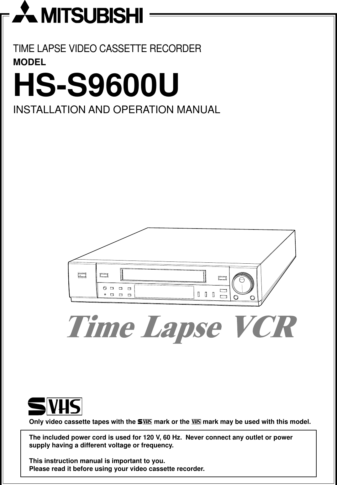 TIME LAPSE VIDEO CASSETTE RECORDERMODELHS-S9600UINSTALLATION AND OPERATION MANUALOnly video cassette tapes with the   mark or the   mark may be used with this model.The included power cord is used for 120 V, 60 Hz.  Never connect any outlet or powersupply having a different voltage or frequency.This instruction manual is important to you.Please read it before using your video cassette recorder.