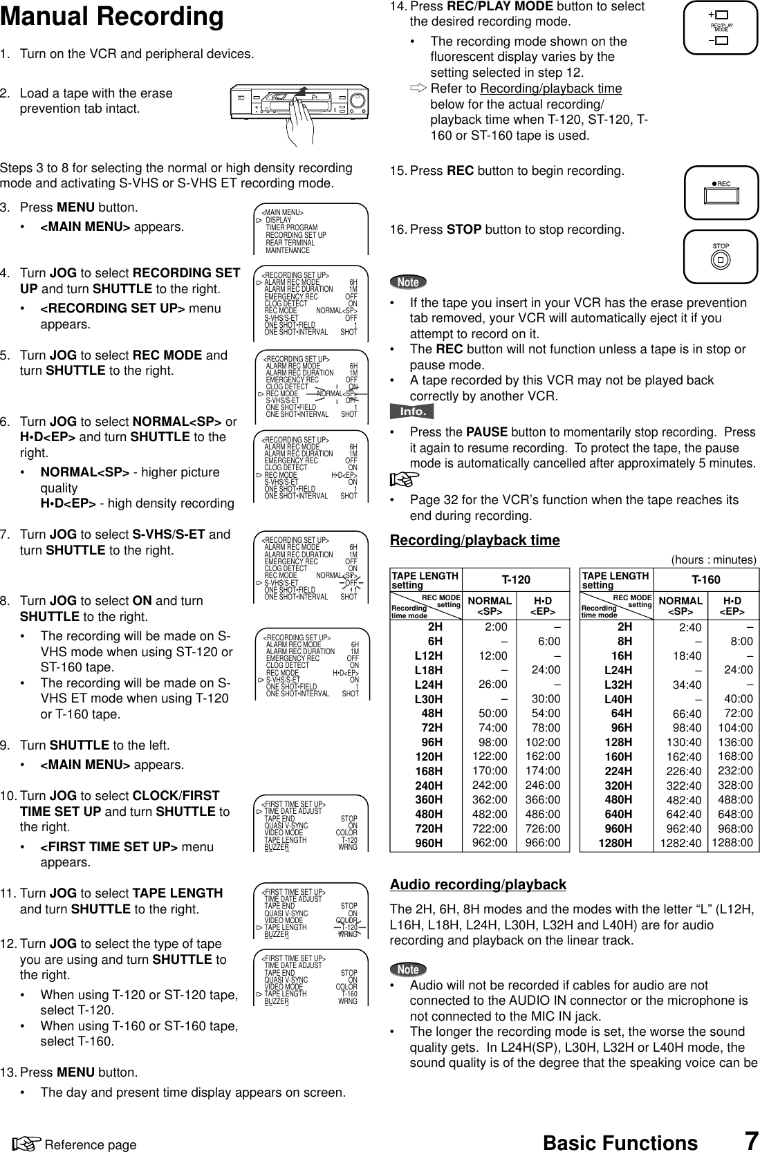 7Reference page Basic Functions1. Turn on the VCR and peripheral devices.2. Load a tape with the eraseprevention tab intact.Steps 3 to 8 for selecting the normal or high density recordingmode and activating S-VHS or S-VHS ET recording mode.3. Press MENU button.•&lt;MAIN MENU&gt; appears.4. Turn JOG to select RECORDING SETUP and turn SHUTTLE to the right.•&lt;RECORDING SET UP&gt; menuappears.5. Turn JOG to select REC MODE andturn SHUTTLE to the right.6. Turn JOG to select NORMAL&lt;SP&gt; orH•D&lt;EP&gt; and turn SHUTTLE to theright.•NORMAL&lt;SP&gt; - higher picturequalityH•D&lt;EP&gt; - high density recording7. Turn JOG to select S-VHS/S-ET andturn SHUTTLE to the right.8. Turn JOG to select ON and turnSHUTTLE to the right.•The recording will be made on S-VHS mode when using ST-120 orST-160 tape.•The recording will be made on S-VHS ET mode when using T-120or T-160 tape.9. Turn SHUTTLE to the left.•&lt;MAIN MENU&gt; appears.10. Turn JOG to select CLOCK/FIRSTTIME SET UP and turn SHUTTLE tothe right.•&lt;FIRST TIME SET UP&gt; menuappears.11. Turn JOG to select TAPE LENGTHand turn SHUTTLE to the right.12. Turn JOG to select the type of tapeyou are using and turn SHUTTLE tothe right.•When using T-120 or ST-120 tape,select T-120.•When using T-160 or ST-160 tape,select T-160.13. Press MENU button.•The day and present time display appears on screen.Manual RecordingT-120NORMAL&lt;SP&gt; H•D&lt;EP&gt; NORMAL&lt;SP&gt; H•D&lt;EP&gt;T-160TAPE LENGTHsetting2H6HL12HL18HL24HL30H48H72H96H120H168H240H360H480H720H960H2:00–12:00–26:00–50:0074:0098:00122:00170:00242:00362:00482:00722:00962:00–6:00–24:00–30:0054:0078:00102:00162:00174:00246:00366:00486:00726:00966:00–8:00–24:00–40:0072:00104:00136:00168:00232:00328:00488:00648:00968:001288:002:40–18:40–34:40–66:4098:40130:40162:40226:40322:40482:40642:40962:401282:402H8H16HL24HL32HL40H64H96H128H160H224H320H480H640H960H1280HRecordingtime modeTAPE LENGTHsettingRecordingtime modeREC MODEsetting REC MODEsetting(hours : minutes)14. Press REC/PLAY MODE button to selectthe desired recording mode.•The recording mode shown on thefluorescent display varies by thesetting selected in step 12.Refer to Recording/playback timebelow for the actual recording/playback time when T-120, ST-120, T-160 or ST-160 tape is used.15. Press REC button to begin recording.16. Press STOP button to stop recording.Note•If the tape you insert in your VCR has the erase preventiontab removed, your VCR will automatically eject it if youattempt to record on it.•The REC button will not function unless a tape is in stop orpause mode.•A tape recorded by this VCR may not be played backcorrectly by another VCR.Info.•Press the PAUSE button to momentarily stop recording.  Pressit again to resume recording.  To protect the tape, the pausemode is automatically cancelled after approximately 5 minutes.•Page 32 for the VCR’s function when the tape reaches itsend during recording.Recording/playback timeAudio recording/playbackThe 2H, 6H, 8H modes and the modes with the letter “L” (L12H,L16H, L18H, L24H, L30H, L32H and L40H) are for audiorecording and playback on the linear track.Note•Audio will not be recorded if cables for audio are notconnected to the AUDIO IN connector or the microphone isnot connected to the MIC IN jack.•The longer the recording mode is set, the worse the soundquality gets.  In L24H(SP), L30H, L32H or L40H mode, thesound quality is of the degree that the speaking voice can be&lt;MAIN MENU&gt;DISPLAYTIMER PROGRAMRECORDING SET UPREAR TERMINALMAINTENANCE&lt;RECORDING SET UP&gt;ALARM REC MODE 6HALARM REC DURATION 1MEMERGENCY REC OFFCLOG DETECT ONREC MODE NORMAL&lt;SP&gt;S-VHS/S-ET OFFONE SHOT•FIELD 1ONE SHOT•INTERVAL SHOT&lt;RECORDING SET UP&gt;ALARM REC MODE 6HALARM REC DURATION 1MEMERGENCY REC OFFCLOG DETECT ONREC MODE NORMAL&lt;SP&gt;S-VHS/S-ET OFFONE SHOT•FIELD 1ONE SHOT•INTERVAL SHOT&lt;RECORDING SET UP&gt;ALARM REC MODE 6HALARM REC DURATION 1MEMERGENCY REC OFFCLOG DETECT ONREC MODE H•D&lt;EP&gt;S-VHS/S-ET ONONE SHOT•FIELD 1ONE SHOT•INTERVAL SHOT&lt;RECORDING SET UP&gt;ALARM REC MODE 6HALARM REC DURATION 1MEMERGENCY REC OFFCLOG DETECT ONREC MODE NORMAL&lt;SP&gt;S-VHS/S-ET OFFONE SHOT•FIELD 1ONE SHOT•INTERVAL SHOT&lt;RECORDING SET UP&gt;ALARM REC MODE 6HALARM REC DURATION 1MEMERGENCY REC OFFCLOG DETECT ONREC MODE H•D&lt;EP&gt;S-VHS/S-ET ONONE SHOT•FIELD 1ONE SHOT•INTERVAL SHOT&lt;FIRST TIME SET UP&gt;TIME DATE ADJUSTTAPE END STOPQUASI V-SYNC ONVIDEO MODE COLORTAPE LENGTH T-120BUZZER WRNGRS C&lt;FIRST TIME SET UP&gt;TIME DATE ADJUSTTAPE END STOPQUASI V-SYNC ONVIDEO MODE COLORTAPE LENGTH T-120BUZZER WRNGRS C&lt;FIRST TIME SET UP&gt;TIME DATE ADJUSTTAPE END STOPQUASI V-SYNC ONVIDEO MODE COLORTAPE LENGTH T-160BUZZER WRNGRS C