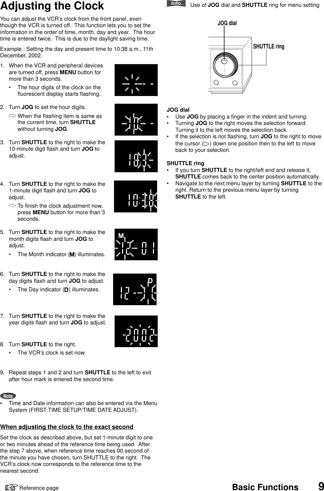 9Reference page Basic FunctionsYou can adjust the VCR’s clock from the front panel, eventhough the VCR is turned off.  This function lets you to set theinformation in the order of time, month, day and year.  The hourtime is entered twice.  This is due to the daylight saving time.Example : Setting the day and present time to 10:38 a.m., 11thDecember, 2002.1. When the VCR and peripheral devicesare turned off, press MENU button formore than 3 seconds.•The hour digits of the clock on thefluorescent display starts flashing.2. Turn JOG to set the hour digits.When the flashing item is same asthe current time, turn SHUTTLEwithout turning JOG.3. Turn SHUTTLE to the right to make the10-minute digit flash and turn JOG toadjust.4. Turn SHUTTLE to the right to make the1-minute digit flash and turn JOG toadjust.To finish the clock adjustment now,press MENU button for more than 3seconds.5. Turn SHUTTLE to the right to make themonth digits flash and turn JOG toadjust.•The Month indicator ( ) illuminates.6. Turn SHUTTLE to the right to make theday digits flash and turn JOG to adjust.•The Day indicator ( ) illuminates.7. Turn SHUTTLE to the right to make theyear digits flash and turn JOG to adjust.8. Turn SHUTTLE to the right.•The VCR’s clock is set now.9. Repeat steps 1 and 2 and turn SHUTTLE to the left to exitafter hour mark is entered the second time.Note•Time and Date information can also be entered via the MenuSystem (FIRST TIME SETUP/TIME DATE ADJUST).When adjusting the clock to the exact secondSet the clock as described above, but set 1-minute digit to oneor two minutes ahead of the reference time being used.  Afterthe step 7 above, when reference time reaches 00 second ofthe minute you have chosen, turn SHUTTLE to the right.  TheVCR’s clock now corresponds to the reference time to thenearest second.JOG dialSHUTTLE ringAdjusting the ClockInfo.   Use of JOG dial and SHUTTLE ring for menu settingJOG dial•Use JOG by placing a finger in the indent and turning.•Turning JOG to the right moves the selection forward.Turning it to the left moves the selection back.•If the selection is not flashing, turn JOG to the right to movethe cursor ( ) down one position then to the left to moveback to your selection.SHUTTLE ring•If you turn SHUTTLE to the right/left end and release it,SHUTTLE comes back to the center position automatically.•Navigate to the next menu layer by turning SHUTTLE to theright. Return to the previous menu layer by turningSHUTTLE to the left.