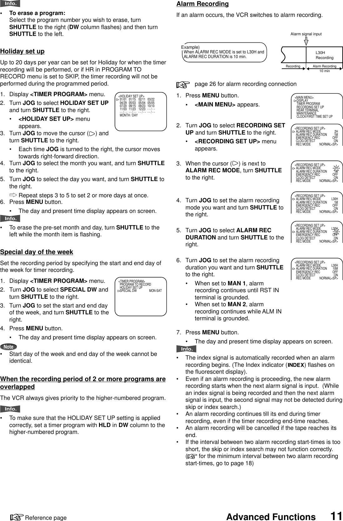 11Advanced FunctionsReference page1. Press MENU button.•&lt;MAIN MENU&gt; appears.2. Turn JOG to select RECORDING SETUP and turn SHUTTLE to the right.•&lt;RECORDING SET UP&gt; menuappears.3. When the cursor ( ) is next toALARM REC MODE, turn SHUTTLEto the right.4. Turn JOG to set the alarm recordingmode you want and turn SHUTTLE tothe right.5. Turn JOG to select ALARM RECDURATION and turn SHUTTLE to theright.6. Turn JOG to set the alarm recordingduration you want and turn SHUTTLEto the right.•When set to MAN 1, alarmrecording continues until RST INterminal is grounded.•When set to MAN 2, alarmrecording continues while ALM INterminal is grounded.7. Press MENU button.•The day and present time display appears on screen.Info.•The index signal is automatically recorded when an alarmrecording begins. (The Index indicator ( ) flashes onthe fluorescent display).•Even if an alarm recording is proceeding, the new alarmrecording starts when the next alarm signal is input.  (Whilean index signal is being recorded and then the next alarmsignal is input, the second signal may not be detected duringskip or index search.)•An alarm recording continues till its end during timerrecording, even if the timer recording end-time reaches.•An alarm recording will be cancelled if the tape reaches itsend.•If the interval between two alarm recording start-times is tooshort, the skip or index search may not function correctly.(  for the minimum interval between two alarm recordingstart-times, go to page 18)Alarm RecordingIf an alarm occurs, the VCR switches to alarm recording.page 26 for alarm recording connectionExample)When ALARM REC MODE is set to L30H andALARM REC DURATION is 10 min.Alarm signal inputL30HRecording10 minRecording Alarm Recording&lt;MAIN MENU&gt;DISPLAYTIMER PROGRAMRECORDING SET UPREAR TERMINALMAINTENANCECLOCK/FIRST TIME SET UP&lt;RECORDING SET UP&gt;ALARM REC MODE 2HALARM REC DURATION 1MEMERGENCY REC OFFCLOG DETECT ONREC MODE NORMAL&lt;SP&gt;&lt;RECORDING SET UP&gt;ALARM REC MODE 2HALARM REC DURATION 1MEMERGENCY REC OFFCLOG DETECT ONREC MODE NORMAL&lt;SP&gt;&lt;RECORDING SET UP&gt;ALARM REC MODE L30HALARM REC DURATION 1MEMERGENCY REC OFFCLOG DETECT ONREC MODE NORMAL&lt;SP&gt;&lt;RECORDING SET UP&gt;ALARM REC MODE L30HALARM REC DURATION 1MEMERGENCY REC OFFCLOG DETECT ONREC MODE NORMAL&lt;SP&gt;Special day of the weekSet the recording period by specifying the start and end day ofthe week for timer recording.1. Display &lt;TIMER PROGRAM&gt; menu.2. Turn JOG to select SPECIAL DW andturn SHUTTLE to the right.3. Turn JOG to set the start and end dayof the week, and turn SHUTTLE to theright.4. Press MENU button.•The day and present time display appears on screen.Note•Start day of the week and end day of the week cannot beidentical.When the recording period of 2 or more programs areoverlappedThe VCR always gives priority to the higher-numbered program.Info.•To make sure that the HOLIDAY SET UP setting is appliedcorrectly, set a timer program with HLD in DW column to thehigher-numbered program.&lt;TIMER PROGRAM&gt;PROGRAM TO RECORDHOLIDAY SET UPSPECIAL DW MON-SAT&lt;HOLIDAY SET UP&gt;01/01 01/15 02/11 03/2204/29 05/03 05/04 05/0507/20 09/15 09/23 10/1011/03 11/23 12/23 - - / - -- - / - - - - / - - - - / - - - - / - -MONTH / DAYHoliday set upUp to 20 days per year can be set for Holiday for when the timerrecording will be performed, or if HR in PROGRAM TORECORD menu is set to SKIP, the timer recording will not beperformed during the programmed period.1. Display &lt;TIMER PROGRAM&gt; menu.2. Turn JOG to select HOLIDAY SET UPand turn SHUTTLE to the right.•&lt;HOLIDAY SET UP&gt; menuappears.3. Turn JOG to move the cursor ( ) andturn SHUTTLE to the right.•Each time JOG is turned to the right, the cursor movestowards right-forward direction.4. Turn JOG to select the month you want, and turn SHUTTLEto the right.5. Turn JOG to select the day you want, and turn SHUTTLE tothe right.Repeat steps 3 to 5 to set 2 or more days at once.6. Press MENU button.•The day and present time display appears on screen.Info.•To erase the pre-set month and day, turn SHUTTLE to theleft while the month item is flashing.&lt;RECORDING SET UP&gt;ALARM REC MODE L30HALARM REC DURATION 10MEMERGENCY REC OFFCLOG DETECT ONREC MODE NORMAL&lt;SP&gt;Info.•To erase a program:Select the program number you wish to erase, turnSHUTTLE to the right (DW column flashes) and then turnSHUTTLE to the left.