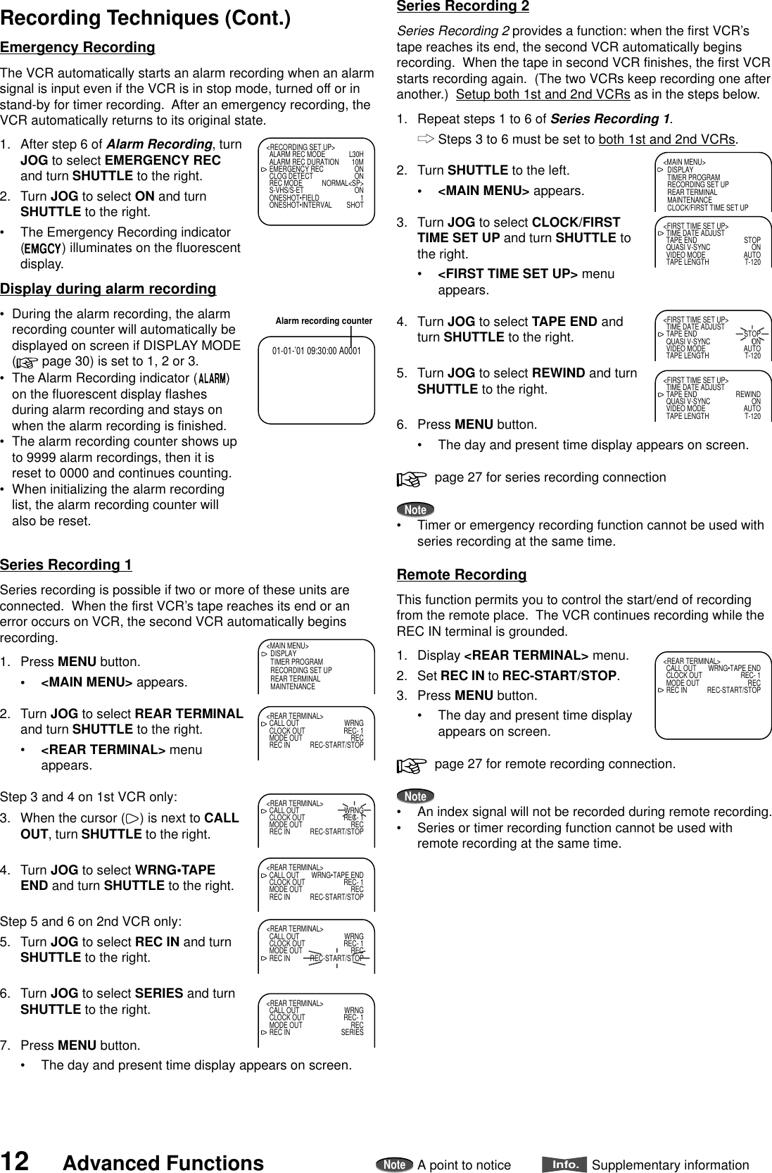 12 Advanced FunctionsNoteA point to noticeInfo.Supplementary informationRecording Techniques (Cont.)Series Recording 1Series recording is possible if two or more of these units areconnected.  When the first VCR’s tape reaches its end or anerror occurs on VCR, the second VCR automatically beginsrecording.1. Press MENU button.•&lt;MAIN MENU&gt; appears.2. Turn JOG to select REAR TERMINALand turn SHUTTLE to the right.•&lt;REAR TERMINAL&gt; menuappears.Step 3 and 4 on 1st VCR only:3. When the cursor ( ) is next to CALLOUT, turn SHUTTLE to the right.4. Turn JOG to select WRNG•TAPEEND and turn SHUTTLE to the right.Step 5 and 6 on 2nd VCR only:5. Turn JOG to select REC IN and turnSHUTTLE to the right.6. Turn JOG to select SERIES and turnSHUTTLE to the right.7. Press MENU button.•The day and present time display appears on screen.&lt;MAIN MENU&gt;DISPLAYTIMER PROGRAMRECORDING SET UPREAR TERMINALMAINTENANCE&lt;REAR TERMINAL&gt;CALL OUT WRNGCLOCK OUT REC- 1MODE OUT RECREC IN REC-START/STOP&lt;REAR TERMINAL&gt;CALL OUT WRNGCLOCK OUT REC- 1MODE OUT RECREC IN REC-START/STOP&lt;REAR TERMINAL&gt;CALL OUT WRNG•TAPE ENDCLOCK OUT REC- 1MODE OUT RECREC IN REC-START/STOP&lt;REAR TERMINAL&gt;CALL OUT WRNGCLOCK OUT REC- 1MODE OUT RECREC IN REC-START/STOP&lt;REAR TERMINAL&gt;CALL OUT WRNGCLOCK OUT REC- 1MODE OUT RECREC IN SERIES&lt;REAR TERMINAL&gt;CALL OUT WRNG•TAPE ENDCLOCK OUT REC- 1MODE OUT RECREC IN REC-START/STOPAlarm recording counter01-01-’01 09:30:00 A0001&lt;RECORDING SET UP&gt;ALARM REC MODE L30HALARM REC DURATION 10MEMERGENCY REC ONCLOG DETECT ONREC MODE NORMAL&lt;SP&gt;S-VHS/S-ET ONONESHOT•FIELD 1ONESHOT•INTERVAL SHOT&lt;MAIN MENU&gt;DISPLAYTIMER PROGRAMRECORDING SET UPREAR TERMINALMAINTENANCECLOCK/FIRST TIME SET UP&lt;FIRST TIME SET UP&gt;TIME DATE ADJUSTTAPE END STOPQUASI V-SYNC ONVIDEO MODE AUTOTAPE LENGTH T-120&lt;FIRST TIME SET UP&gt;TIME DATE ADJUSTTAPE END STOPQUASI V-SYNC ONVIDEO MODE AUTOTAPE LENGTH T-120&lt;FIRST TIME SET UP&gt;TIME DATE ADJUSTTAPE END REWINDQUASI V-SYNC ONVIDEO MODE AUTOTAPE LENGTH T-120Emergency RecordingThe VCR automatically starts an alarm recording when an alarmsignal is input even if the VCR is in stop mode, turned off or instand-by for timer recording.  After an emergency recording, theVCR automatically returns to its original state.1. After step 6 of Alarm Recording, turnJOG to select EMERGENCY RECand turn SHUTTLE to the right.2. Turn JOG to select ON and turnSHUTTLE to the right.•The Emergency Recording indicator() illuminates on the fluorescentdisplay.Display during alarm recording•During the alarm recording, the alarmrecording counter will automatically bedisplayed on screen if DISPLAY MODE( page 30) is set to 1, 2 or 3.•The Alarm Recording indicator ( )on the fluorescent display flashesduring alarm recording and stays onwhen the alarm recording is finished.•The alarm recording counter shows upto 9999 alarm recordings, then it isreset to 0000 and continues counting.•When initializing the alarm recordinglist, the alarm recording counter willalso be reset.Remote RecordingThis function permits you to control the start/end of recordingfrom the remote place.  The VCR continues recording while theREC IN terminal is grounded.1. Display &lt;REAR TERMINAL&gt; menu.2. Set REC IN to REC-START/STOP.3. Press MENU button.•The day and present time displayappears on screen.  page 27 for remote recording connection.Note•An index signal will not be recorded during remote recording.•Series or timer recording function cannot be used withremote recording at the same time.Series Recording 2Series Recording 2 provides a function: when the first VCR’stape reaches its end, the second VCR automatically beginsrecording.  When the tape in second VCR finishes, the first VCRstarts recording again.  (The two VCRs keep recording one afteranother.)  Setup both 1st and 2nd VCRs as in the steps below.1. Repeat steps 1 to 6 of Series Recording 1.Steps 3 to 6 must be set to both 1st and 2nd VCRs.2. Turn SHUTTLE to the left.•&lt;MAIN MENU&gt; appears.3. Turn JOG to select CLOCK/FIRSTTIME SET UP and turn SHUTTLE tothe right.•&lt;FIRST TIME SET UP&gt; menuappears.4. Turn JOG to select TAPE END andturn SHUTTLE to the right.5. Turn JOG to select REWIND and turnSHUTTLE to the right.6. Press MENU button.•The day and present time display appears on screen.  page 27 for series recording connectionNote•Timer or emergency recording function cannot be used withseries recording at the same time.