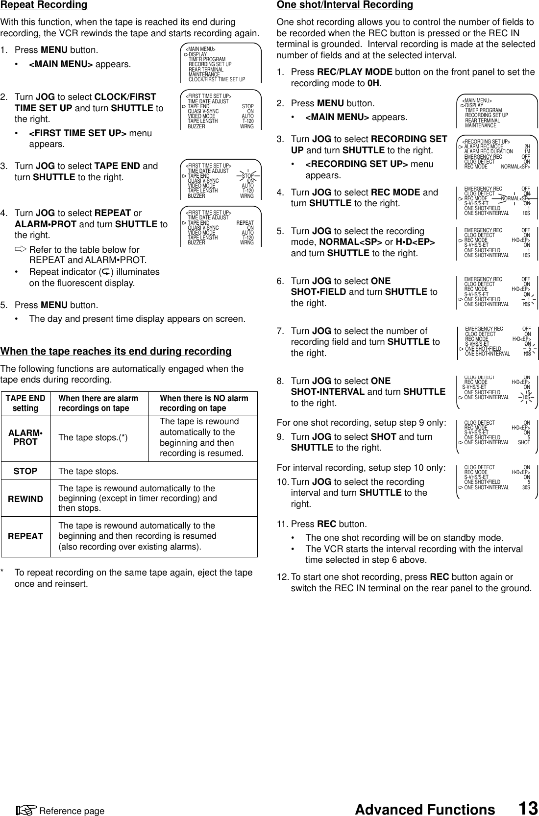 13Advanced FunctionsReference pageOne shot/Interval RecordingOne shot recording allows you to control the number of fields tobe recorded when the REC button is pressed or the REC INterminal is grounded.  Interval recording is made at the selectednumber of fields and at the selected interval.1. Press REC/PLAY MODE button on the front panel to set therecording mode to 0H.2. Press MENU button.•&lt;MAIN MENU&gt; appears.3. Turn JOG to select RECORDING SETUP and turn SHUTTLE to the right.•&lt;RECORDING SET UP&gt; menuappears.4. Turn JOG to select REC MODE andturn SHUTTLE to the right.5. Turn JOG to select the recordingmode, NORMAL&lt;SP&gt; or H•D&lt;EP&gt;and turn SHUTTLE to the right.6. Turn JOG to select ONESHOT•FIELD and turn SHUTTLE tothe right.7. Turn JOG to select the number ofrecording field and turn SHUTTLE tothe right.8. Turn JOG to select ONESHOT•INTERVAL and turn SHUTTLEto the right.For one shot recording, setup step 9 only:9. Turn JOG to select SHOT and turnSHUTTLE to the right.For interval recording, setup step 10 only:10. Turn JOG to select the recordinginterval and turn SHUTTLE to theright.11. Press REC button.•The one shot recording will be on standby mode.•The VCR starts the interval recording with the intervaltime selected in step 6 above.12. To start one shot recording, press REC button again orswitch the REC IN terminal on the rear panel to the ground.&lt;MAIN MENU&gt;DISPLAYTIMER PROGRAMRECORDING SET UPREAR TERMINALMAINTENANCE&lt;RECORDING SET UP&gt;ALARM REC MODE 2HALARM REC DURATION 1MEMERGENCY REC OFFCLOG DETECT ONREC MODE NORMAL&lt;SP&gt;EMERGENCY REC OFFCLOG DETECT ONREC MODE NORMAL&lt;SP&gt;S-VHS/S-ET ONONE SHOT•FIELD 1ONE SHOT•INTERVAL 10SEMERGENCY REC OFFCLOG DETECT ONREC MODE H•D&lt;EP&gt;S-VHS/S-ET ONONE SHOT•FIELD 1ONE SHOT•INTERVAL 10SEMERGENCY REC OFFCLOG DETECT ONREC MODE H•D&lt;EP&gt;S-VHS/S-ET ONONE SHOT•FIELD 1ONE SHOT•INTERVAL 10SEMERGENCY REC OFFCLOG DETECT ONREC MODE H•D&lt;EP&gt;S-VHS/S-ET ONONE SHOT•FIELD 5ONE SHOT•INTERVAL 10SCLOG DETECT ONREC MODE H•D&lt;EP&gt;S-VHS/S-ET ONONE SHOT•FIELD 5ONE SHOT•INTERVAL 10S&lt;MAIN MENU&gt;DISPLAYTIMER PROGRAMRECORDING SET UPREAR TERMINALMAINTENANCECLOCK/FIRST TIME SET UP&lt;FIRST TIME SET UP&gt;TIME DATE ADJUSTTAPE END STOPQUASI V-SYNC ONVIDEO MODE AUTOTAPE LENGTH T-120BUZZER WRNG&lt;FIRST TIME SET UP&gt;TIME DATE ADJUSTTAPE END STOPQUASI V-SYNC ONVIDEO MODE AUTOTAPE LENGTH T-120BUZZER WRNG&lt;FIRST TIME SET UP&gt;TIME DATE ADJUSTTAPE END REPEATQUASI V-SYNC ONVIDEO MODE AUTOTAPE LENGTH T-120BUZZER WRNGTAPE ENDsettingREPEATREWINDALARM•PROTSTOP The tape stops.When there are alarmrecordings on tape When there is NO alarmrecording on tapeThe tape stops.(*)The tape is rewoundautomatically to thebeginning and thenrecording is resumed.The tape is rewound automatically to thebeginning (except in timer recording) andthen stops.The tape is rewound automatically to thebeginning and then recording is resumed(also recording over existing alarms).Repeat RecordingWith this function, when the tape is reached its end duringrecording, the VCR rewinds the tape and starts recording again.1. Press MENU button.•&lt;MAIN MENU&gt; appears.2. Turn JOG to select CLOCK/FIRSTTIME SET UP and turn SHUTTLE tothe right.•&lt;FIRST TIME SET UP&gt; menuappears.3. Turn JOG to select TAPE END andturn SHUTTLE to the right.4. Turn JOG to select REPEAT orALARM•PROT and turn SHUTTLE tothe right.Refer to the table below forREPEAT and ALARM•PROT.•Repeat indicator ( ) illuminateson the fluorescent display.5. Press MENU button.•The day and present time display appears on screen.When the tape reaches its end during recordingThe following functions are automatically engaged when thetape ends during recording.* To repeat recording on the same tape again, eject the tapeonce and reinsert.CLOG DETECT ONREC MODE H•D&lt;EP&gt;S-VHS/S-ET ONONE SHOT•FIELD 5ONE SHOT•INTERVAL SHOTCLOG DETECT ONREC MODE H•D&lt;EP&gt;S-VHS/S-ET ONONE SHOT•FIELD 5ONE SHOT•INTERVAL 30S