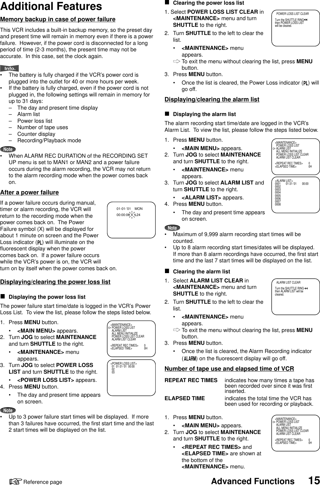 15Advanced FunctionsReference pageAdditional FeaturesMemory backup in case of power failureThis VCR includes a built-in backup memory, so the preset dayand present time will remain in memory even if there is a powerfailure.  However, if the power cord is disconnected for a longperiod of time (2-3 months), the present time may not beaccurate.  In this case, set the clock again.Info.•The battery is fully charged if the VCR’s power cord isplugged into the outlet for 40 or more hours per week.•If the battery is fully charged, even if the power cord is notplugged in, the following settings will remain in memory forup to 31 days:–The day and present time display–Alarm list–Power loss list–Number of tape uses–Counter display–Recording/Playback modeNote•When ALARM REC DURATION of the RECORDING SETUP menu is set to MAN1 or MAN2 and a power failureoccurs during the alarm recording, the VCR may not returnto the alarm recording mode when the power comes backon.After a power failureIf a power failure occurs during manual,timer or alarm recording, the VCR willreturn to the recording mode when thepower comes back on.  The PowerFailure symbol (X) will be displayed forabout 1 minute on screen and the PowerLoss indicator ( ) will illuminate on thefluorescent display when the powercomes back on.  If a power failure occurswhile the VCR’s power is on, the VCR willturn on by itself when the power comes back on.Displaying/clearing the power loss listDisplaying the power loss listThe power failure start time/date is logged in the VCR’s PowerLoss List.  To view the list, please follow the steps listed below.1. Press MENU button.•&lt;MAIN MENU&gt; appears.2. Turn JOG to select MAINTENANCEand turn SHUTTLE to the right.•&lt;MAINTENANCE&gt; menuappears.3. Turn JOG to select POWER LOSSLIST and turn SHUTTLE to the right.•&lt;POWER LOSS LIST&gt; appears.4. Press MENU button.•The day and present time appearson screen.Note•Up to 3 power failure start times will be displayed.  If morethan 3 failures have occurred, the first start time and the last2 start times will be displayed on the list.01-01-’01   MON00:00:00 X L24&lt;MAINTENANCE&gt;POWER LOSS LISTALARM LISTALL MENU INITIALIZEPOWER LOSS LIST CLEARALARM LIST CLEAR&lt;REPEAT REC TIMES&gt; 0&lt;ELAPSED TIME&gt; 0H&lt;POWER LOSS LIST&gt;01 01-31-’01  00:000203Clearing the power loss list1. Select POWER LOSS LIST CLEAR in&lt;MAINTENANCE&gt; menu and turnSHUTTLE to the right.2. Turn SHUTTLE to the left to clear thelist.•&lt;MAINTENANCE&gt; menuappears.To exit the menu without clearing the list, press MENUbutton.3. Press MENU button.•Once the list is cleared, the Power Loss indicator ( ) willgo off.Displaying/clearing the alarm listDisplaying the alarm listThe alarm recording start time/date are logged in the VCR’sAlarm List.  To view the list, please follow the steps listed below.1. Press MENU button.•&lt;MAIN MENU&gt; appears.2. Turn JOG to select MAINTENANCEand turn SHUTTLE to the right.•&lt;MAINTENANCE&gt; menuappears.3. Turn JOG to select ALARM LIST andturn SHUTTLE to the right.•&lt;ALARM LIST&gt; appears.4. Press MENU button.•The day and present time appearson screen.Note•Maximum of 9,999 alarm recording start times will becounted.•Up to 8 alarm recording start times/dates will be displayed.If more than 8 alarm recordings have occurred, the first starttime and the last 7 start times will be displayed on the list.Clearing the alarm list1. Select ALARM LIST CLEAR in&lt;MAINTENANCE&gt; menu and turnSHUTTLE to the right.2. Turn SHUTTLE to the left to clear thelist.•&lt;MAINTENANCE&gt; menuappears.To exit the menu without clearing the list, press MENUbutton.3. Press MENU button.•Once the list is cleared, the Alarm Recording indicator() on the fluorescent display will go off.Number of tape use and elapsed time of VCRREPEAT REC TIMES indicates how many times a tape hasbeen recorded over since it was firstinserted.ELAPSED TIME indicates the total time the VCR hasbeen used for recording or playback.1. Press MENU button.•&lt;MAIN MENU&gt; appears.2. Turn JOG to select MAINTENANCEand turn SHUTTLE to the right.•&lt;REPEAT REC TIMES&gt; and&lt;ELAPSED TIME&gt; are shown atthe bottom of the&lt;MAINTENANCE&gt; menu.  POWER LOSS LIST CLEARTurn the SHUTTLE RINGthen POWER LOSS LISTwill be cleared.&lt;MAINTENANCE&gt;POWER LOSS LISTALARM LISTALL MENU INITIALIZEPOWER LOSS LIST CLEARALARM LIST CLEAR&lt;REPEAT REC TIMES&gt; 0&lt;ELAPSED TIME&gt; 0H&lt;ALARM LIST&gt;0001 01-31-’01 00:000002000300040005000600070008  ALARM LIST CLEARTurn the SHUTTLE RINGthen ALARM LIST will becleared.&lt;MAINTENANCE&gt;POWER LOSS LISTALARM LISTALL MENU INITIALIZEPOWER LOSS LIST CLEARALARM LIST CLEAR&lt;REPEAT REC TIMES&gt; 0&lt;ELAPSED TIME&gt; 0H