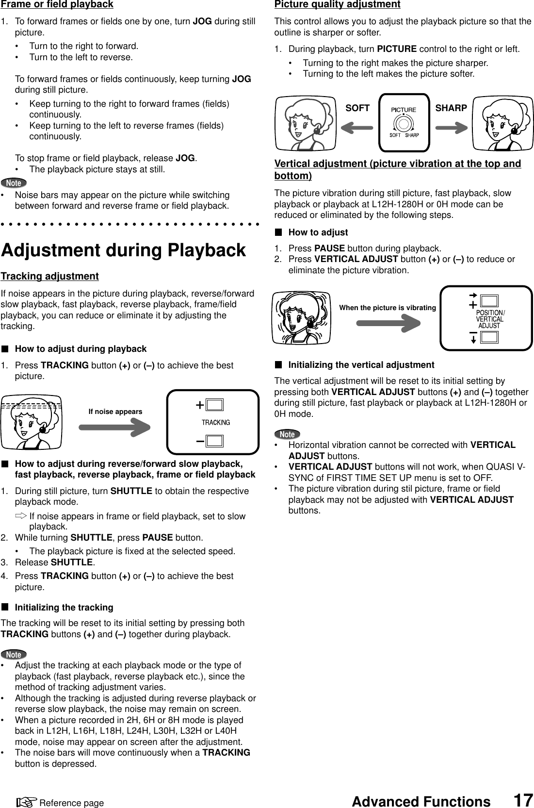 17Advanced FunctionsReference pageAdjustment during PlaybackTracking adjustmentIf noise appears in the picture during playback, reverse/forwardslow playback, fast playback, reverse playback, frame/fieldplayback, you can reduce or eliminate it by adjusting thetracking.How to adjust during playback1. Press TRACKING button (+) or (–) to achieve the bestpicture.How to adjust during reverse/forward slow playback,fast playback, reverse playback, frame or field playback1. During still picture, turn SHUTTLE to obtain the respectiveplayback mode.If noise appears in frame or field playback, set to slowplayback.2. While turning SHUTTLE, press PAUSE button.•The playback picture is fixed at the selected speed.3. Release SHUTTLE.4. Press TRACKING button (+) or (–) to achieve the bestpicture.Initializing the trackingThe tracking will be reset to its initial setting by pressing bothTRACKING buttons (+) and (–) together during playback.Note•Adjust the tracking at each playback mode or the type ofplayback (fast playback, reverse playback etc.), since themethod of tracking adjustment varies.•Although the tracking is adjusted during reverse playback orreverse slow playback, the noise may remain on screen.•When a picture recorded in 2H, 6H or 8H mode is playedback in L12H, L16H, L18H, L24H, L30H, L32H or L40Hmode, noise may appear on screen after the adjustment.•The noise bars will move continuously when a TRACKINGbutton is depressed.If noise appearsFrame or field playback1. To forward frames or fields one by one, turn JOG during stillpicture.•Turn to the right to forward.•Turn to the left to reverse.To forward frames or fields continuously, keep turning JOGduring still picture.•Keep turning to the right to forward frames (fields)continuously.•Keep turning to the left to reverse frames (fields)continuously.To stop frame or field playback, release JOG.•The playback picture stays at still.Note•Noise bars may appear on the picture while switchingbetween forward and reverse frame or field playback.Picture quality adjustmentThis control allows you to adjust the playback picture so that theoutline is sharper or softer.1. During playback, turn PICTURE control to the right or left.•Turning to the right makes the picture sharper.•Turning to the left makes the picture softer.Vertical adjustment (picture vibration at the top andbottom)The picture vibration during still picture, fast playback, slowplayback or playback at L12H-1280H or 0H mode can bereduced or eliminated by the following steps.How to adjust1. Press PAUSE button during playback.2. Press VERTICAL ADJUST button (+) or (–) to reduce oreliminate the picture vibration.Initializing the vertical adjustmentThe vertical adjustment will be reset to its initial setting bypressing both VERTICAL ADJUST buttons (+) and (–) togetherduring still picture, fast playback or playback at L12H-1280H or0H mode.Note•Horizontal vibration cannot be corrected with VERTICALADJUST buttons.•VERTICAL ADJUST buttons will not work, when QUASI V-SYNC of FIRST TIME SET UP menu is set to OFF.•The picture vibration during stil picture, frame or fieldplayback may not be adjusted with VERTICAL ADJUSTbuttons.SOFT SHARPWhen the picture is vibrating