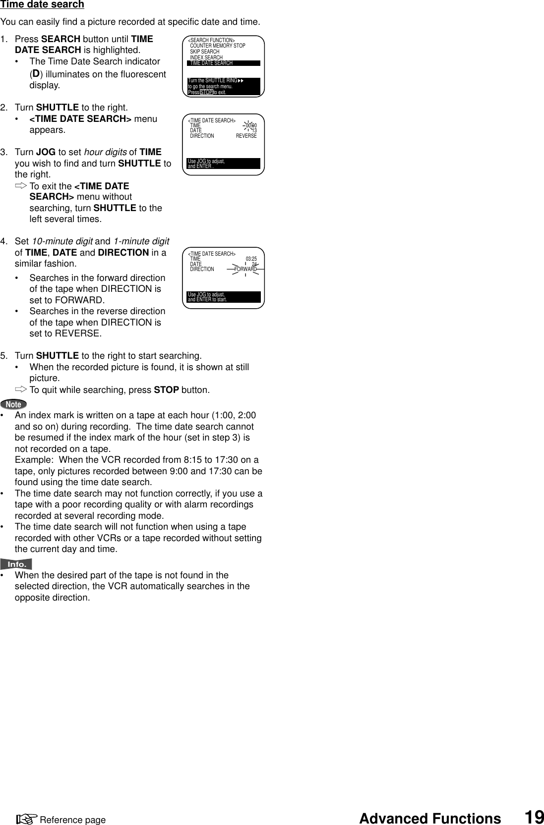 19Advanced FunctionsReference page&lt;SEARCH FUNCTION&gt;COUNTER MEMORY STOPSKIP SEARCHINDEX SEARCHTIME DATE SEARCHTurn the SHUTTLE RINGto go the search menu.Press STOP to exit.&lt;TIME DATE SEARCH&gt;TIME 00:00DATE 13DIRECTION REVERSEUse JOG to adjust,and ENTER .&lt;TIME DATE SEARCH&gt;TIME 03:25DATE 24DIRECTION FORWARDUse JOG to adjust,and ENTER to start.Time date searchYou can easily find a picture recorded at specific date and time.1. Press SEARCH button until TIMEDATE SEARCH is highlighted.•The Time Date Search indicator() illuminates on the fluorescentdisplay.2. Turn SHUTTLE to the right.•&lt;TIME DATE SEARCH&gt; menuappears.3. Turn JOG to set hour digits of TIMEyou wish to find and turn SHUTTLE tothe right.To exit the &lt;TIME DATESEARCH&gt; menu withoutsearching, turn SHUTTLE to theleft several times.4. Set 10-minute digit and 1-minute digitof TIME, DATE and DIRECTION in asimilar fashion.•Searches in the forward directionof the tape when DIRECTION isset to FORWARD.•Searches in the reverse directionof the tape when DIRECTION isset to REVERSE.5. Turn SHUTTLE to the right to start searching.•When the recorded picture is found, it is shown at stillpicture.To quit while searching, press STOP button.Note•An index mark is written on a tape at each hour (1:00, 2:00and so on) during recording.  The time date search cannotbe resumed if the index mark of the hour (set in step 3) isnot recorded on a tape.Example: When the VCR recorded from 8:15 to 17:30 on atape, only pictures recorded between 9:00 and 17:30 can befound using the time date search.•The time date search may not function correctly, if you use atape with a poor recording quality or with alarm recordingsrecorded at several recording mode.•The time date search will not function when using a taperecorded with other VCRs or a tape recorded without settingthe current day and time.Info.•When the desired part of the tape is not found in theselected direction, the VCR automatically searches in theopposite direction.